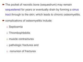  The pocket of necrotic bone (sequestrum) may remain
sequestered for years or eventually drain by forming a sinus
tract through to the skin; which leads to chronic osteomyelitis.
 complications of osteomyelitis include:
o Septicemia
o Thrombophlebitis
o muscle contractures
o pathologic fractures and
o nonunion of fractures
 