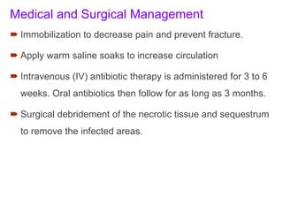 Medical and Surgical Management
 Immobilization to decrease pain and prevent fracture.
 Apply warm saline soaks to increase circulation
 Intravenous (IV) antibiotic therapy is administered for 3 to 6
weeks. Oral antibiotics then follow for as long as 3 months.
 Surgical debridement of the necrotic tissue and sequestrum
to remove the infected areas.
 