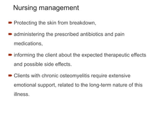 Nursing management
 Protecting the skin from breakdown,
 administering the prescribed antibiotics and pain
medications,
 informing the client about the expected therapeutic effects
and possible side effects.
 Clients with chronic osteomyelitis require extensive
emotional support, related to the long-term nature of this
illness.
 