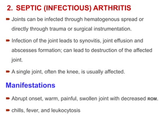2. SEPTIC (INFECTIOUS) ARTHRITIS
 Joints can be infected through hematogenous spread or
directly through trauma or surgical instrumentation.
 Infection of the joint leads to synovitis, joint effusion and
abscesses formation; can lead to destruction of the affected
joint.
 A single joint, often the knee, is usually affected.
Manifestations
 Abrupt onset, warm, painful, swollen joint with decreased ROM.
 chills, fever, and leukocytosis
 