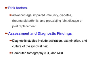 Risk factors
advanced age, impaired immunity, diabetes,
rheumatoid arthritis, and preexisting joint disease or
joint replacement.
Assessment and Diagnostic Findings
Diagnostic studies include aspiration, examination, and
culture of the synovial fluid.
Computed tomography (CT) and MRI
 