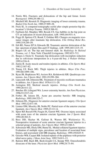 14. Norris MA. Fractures and dislocations of the hip and femur. Semin
Roentgenol. 1994;29:100–12.
15. Mitchell MJ, Resnick D. Diagnostic imaging of lower extremity trauma.
Radiol Clin North Am. 1989;27:909–28.
16. Frick SL. Is computed tomography useful after simple posterior hip dis-
location? J Orthop Trauma. 1995;9:388–91.
17. Fairbairn KJ, Murphey MD, Resnik CS. Gas bubbles in the hip joint on
CT: an indication of recent dislocation. AJR. 1995;164:931–4.
18. Poggi JJ, Spritzer CE, Roark T, Goldner RD. Changes on magnetic reso-
nance images after traumatic hip dislocation. Clin Orthop Relat Res.
1995;319:249–59.
19. Erb RE, Nance EP Jr, Edwards JR. Traumatic anterior dislocation of the
hip: spectrum of plain film and CT findings. AJR. 1995;165:1215–19.
20. Rogers LF, ed. The hip and femoral shaft. In: Radiology In Skeletal
Trauma, vol. 2. New York: Churchill Livingstone, 1992:653–712.
21. Burgos J, Ocete G. Traumatic hip dislocation with incomplete reduction
due to soft-tissue interposition in a 4-year-old boy. J Pediatr Orthop.
1995;4:216–8.
22. Zarins B. Acute muscle and tendon injuries in athletes. Clin Sports Med.
1983;2:167–82.
23. Young LY, Rock MG. Thigh injuries in athletes. Mayo Clin Proc.
1993;68:1099–106.
24. Ryan JB, Hopkinson WJ, Arciero RA, Kolakowski KR. Quadriceps con-
tusions. Am J Sports Med. 1991;19:299–304.
25. Lipscomb AB, Johnston RK. Treatment of myositis ossificans traumatica
in athletes. Am J Sports Med. 1976;4:111–20.
26. Arrington ED. Skeletal muscle injuries. Orthop Clin North Am.
1995;26:411–22.
27. Butcher JD, Lillegard WA. Lower extremity bursitis. Am Fam Physician.
1996;53:2317–24.
28. Forbes JR, Janzen DL. Acute pes anserine bursitis: MR imaging.
Radiology. 1995;104:525–7.
29. Johnson DL. Diagnosis for anterior cruciate ligament surgery. Clin Sport
Med. 1993;12:671–84.
30. Lintner DM, Moseley JB, Noble PC. Partial tears of the anterior cruciate
ligament. Am J Sports Med. 1995;23:111–6.
31. Speer KP, Bassett FH, Feagin JA, Garrett WE. Osseous injury associated
with acute tears of the anterior cruciate ligament. Am J Sports Med.
1992;20:382–9.
32. Buss DD, Skyhar M, Galinat B, Warren RF, Wickiewicz TL.
Nonoperative treatment of acute anterior cruciate ligament injuries in a
selected group of patients. Am J Sports Med. 1995;23:160–5.
33. Schwietzer ME, Deely DM, Hume EL. Medial collateral ligament injuries:
Evaluation of multiple signs, prevalence and location of associated bone
bruises, and assessment with MR imaging. Radiology. 1995;194:825–9.
34. Geissler WB, Caspari RB. Isolated rupture of the popliteus with posterior
tibial nerve palsy. J Bone Joint Surg. 1992;74:811–13.
35. Ralston BM, Bach BR, Bush-Joseph CA, Knopp WD. Osteochondritis
dissecans of the knee. Physician Sport Med. 1996;24:73–84.
3. Disorders of the Lower Extremity 87
 
