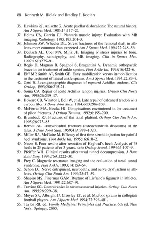 36. Hawkins RJ, Anisette G. Acute patellar dislocations: The natural history.
Am J Sports Med. 1986;14:117–20.
37. Helms CA, Garvin GJ. Plantaris muscle injury: Evaluation with MR
imaging. Radiology. 1995;195:201–3.
38. Johnson AW, Wheeler DL. Stress fractures of the femoral shaft in ath-
letes-more common than expected. Am J Sports Med. 1994;22:248–56.
39. Deutsch AL, Coel MN, Mink JH. Imaging of stress injuries to bone.
Radiography, scintigraphy, and MR imaging. Clin in Sports Med.
1997;16(2)275–91.
40. Regis D, Magnan B, Spagnol S, Bragantini A. Dynamic orthopaedic
brace in the treatment of ankle sprains. Foot Ankle Int. 1995;16:422–6.
41. Eiff MP, Smith AT, Smith GE. Early mobilization versus immobilization
in the treatment of lateral ankle sprains. Am J Sports Med. 1994;22:83–8.
42. Cetti R. Roentgenographic diagnoses of ruptured Achilles tendons. Clin
Orthop. 1993;286:215–21.
43. Soma CA. Repair of acute Achilles tendon injuries. Orthop Clin North
Am. 1995;26:239–47.
44. Howard CB, Winston I, Bell W, et al. Late repair of calcaneal tendon with
carbon fiber. J Bone Joint Surg. 1984;66B:206–208.
45. McFerran MA, Boulas HJ. Complications encountered in the treatment
of pilon fractures. J Orthop Trauma. 1992;6:195–200.
46. Brumback RJ. Fractures of the tibial plafond. Orthop Clin North Am.
1995;26:273–85.
47. Berndt AL. Transchondral fractures (osteochondritis dissecans) of the
talus. J Bone Joint Surg. 1959;41A:988–1020.
48. Miller RA, McGuire M. Efficacy of first time steroid injection for painful
heel syndrome. Foot Ankle Int. 1995;16:610–2.
49. Nesse E. Poor results after resection of Haglund’s heel: Analysis of 35
heels in 23 patients after 3 years. Acta Orthop Scand. 1994;65:107–9.
50. Pfeiffer WH. Clinical results after tarsal tunnel decompression. J Bone
Joint Surg. 1994;76A:1222–30.
51. Frey C. Magnetic resonance imaging and the evaluation of tarsal tunnel
syndrome. Foot Ankle. 1993;14:159–64.
52. Schon LC. Nerve entrapment, neuropathy, and nerve dysfunction in ath-
letes. Orthop Clin North Am. 1994;25:47–59.
53. Shapiro MS, Finerman GAM. Rupture of Lisfranc’s ligament in athletes.
Am J Sports Med. 1994;22:687–91.
54. Trevino SG. Controversies in tarsometatarsal injuries. Orthop Clin North
Am. 1995;26:229–38.
55. Meyer SA, Albright JP, Crowley ET, et al. Midfoot sprains in collegiate
football players. Am J Sports Med. 1994;22:392–401.
56. Taylor RB, ed. Family Medicine: Principles and Practice. 6th ed. New
York: Springer, 2003.
88 Kenneth M. Bielak and Bradley E. Kocian
 