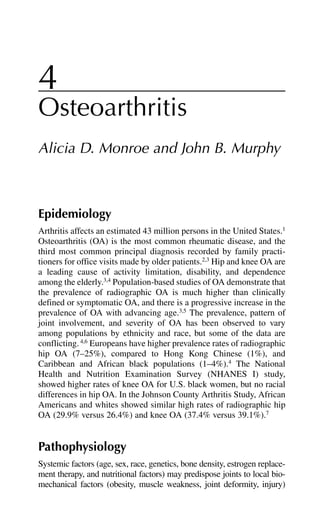 4
Osteoarthritis
Alicia D. Monroe and John B. Murphy
Epidemiology
Arthritis affects an estimated 43 million persons in the United States.1
Osteoarthritis (OA) is the most common rheumatic disease, and the
third most common principal diagnosis recorded by family practi-
tioners for office visits made by older patients.2,3
Hip and knee OA are
a leading cause of activity limitation, disability, and dependence
among the elderly.3,4
Population-based studies of OA demonstrate that
the prevalence of radiographic OA is much higher than clinically
defined or symptomatic OA, and there is a progressive increase in the
prevalence of OA with advancing age.3,5
The prevalence, pattern of
joint involvement, and severity of OA has been observed to vary
among populations by ethnicity and race, but some of the data are
conflicting.4,6
Europeans have higher prevalence rates of radiographic
hip OA (7–25%), compared to Hong Kong Chinese (1%), and
Caribbean and African black populations (1–4%).4
The National
Health and Nutrition Examination Survey (NHANES I) study,
showed higher rates of knee OA for U.S. black women, but no racial
differences in hip OA. In the Johnson County Arthritis Study, African
Americans and whites showed similar high rates of radiographic hip
OA (29.9% versus 26.4%) and knee OA (37.4% versus 39.1%).7
Pathophysiology
Systemic factors (age, sex, race, genetics, bone density, estrogen replace-
ment therapy, and nutritional factors) may predispose joints to local bio-
mechanical factors (obesity, muscle weakness, joint deformity, injury)
 