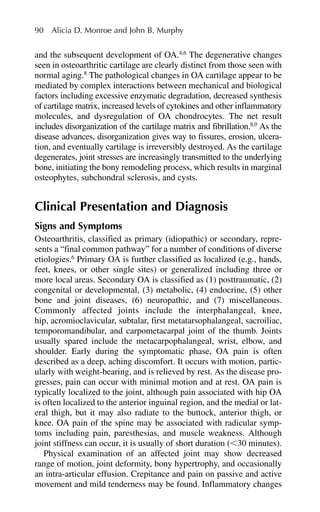 90 Alicia D. Monroe and John B. Murphy
and the subsequent development of OA.4,6
The degenerative changes
seen in osteoarthritic cartilage are clearly distinct from those seen with
normal aging.8
The pathological changes in OA cartilage appear to be
mediated by complex interactions between mechanical and biological
factors including excessive enzymatic degradation, decreased synthesis
of cartilage matrix, increased levels of cytokines and other inflammatory
molecules, and dysregulation of OA chondrocytes. The net result
includes disorganization of the cartilage matrix and fibrillation.8,9
As the
disease advances, disorganization gives way to fissures, erosion, ulcera-
tion, and eventually cartilage is irreversibly destroyed. As the cartilage
degenerates, joint stresses are increasingly transmitted to the underlying
bone, initiating the bony remodeling process, which results in marginal
osteophytes, subchondral sclerosis, and cysts.
Clinical Presentation and Diagnosis
Signs and Symptoms
Osteoarthritis, classified as primary (idiopathic) or secondary, repre-
sents a “final common pathway” for a number of conditions of diverse
etiologies.6
Primary OA is further classified as localized (e.g., hands,
feet, knees, or other single sites) or generalized including three or
more local areas. Secondary OA is classified as (1) posttraumatic, (2)
congenital or developmental, (3) metabolic, (4) endocrine, (5) other
bone and joint diseases, (6) neuropathic, and (7) miscellaneous.
Commonly affected joints include the interphalangeal, knee,
hip, acromioclavicular, subtalar, first metatarsophalangeal, sacroiliac,
temporomandibular, and carpometacarpal joint of the thumb. Joints
usually spared include the metacarpophalangeal, wrist, elbow, and
shoulder. Early during the symptomatic phase, OA pain is often
described as a deep, aching discomfort. It occurs with motion, partic-
ularly with weight-bearing, and is relieved by rest. As the disease pro-
gresses, pain can occur with minimal motion and at rest. OA pain is
typically localized to the joint, although pain associated with hip OA
is often localized to the anterior inguinal region, and the medial or lat-
eral thigh, but it may also radiate to the buttock, anterior thigh, or
knee. OA pain of the spine may be associated with radicular symp-
toms including pain, paresthesias, and muscle weakness. Although
joint stiffness can occur, it is usually of short duration (⬍30 minutes).
Physical examination of an affected joint may show decreased
range of motion, joint deformity, bony hypertrophy, and occasionally
an intra-articular effusion. Crepitance and pain on passive and active
movement and mild tenderness may be found. Inflammatory changes
 