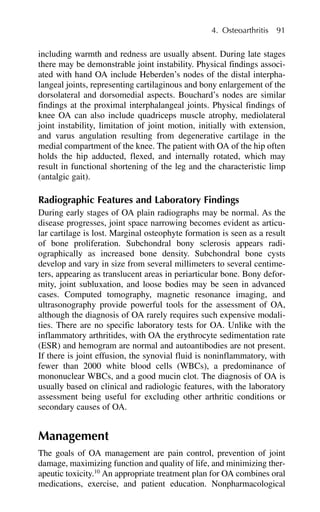 including warmth and redness are usually absent. During late stages
there may be demonstrable joint instability. Physical findings associ-
ated with hand OA include Heberden’s nodes of the distal interpha-
langeal joints, representing cartilaginous and bony enlargement of the
dorsolateral and dorsomedial aspects. Bouchard’s nodes are similar
findings at the proximal interphalangeal joints. Physical findings of
knee OA can also include quadriceps muscle atrophy, mediolateral
joint instability, limitation of joint motion, initially with extension,
and varus angulation resulting from degenerative cartilage in the
medial compartment of the knee. The patient with OA of the hip often
holds the hip adducted, flexed, and internally rotated, which may
result in functional shortening of the leg and the characteristic limp
(antalgic gait).
Radiographic Features and Laboratory Findings
During early stages of OA plain radiographs may be normal. As the
disease progresses, joint space narrowing becomes evident as articu-
lar cartilage is lost. Marginal osteophyte formation is seen as a result
of bone proliferation. Subchondral bony sclerosis appears radi-
ographically as increased bone density. Subchondral bone cysts
develop and vary in size from several millimeters to several centime-
ters, appearing as translucent areas in periarticular bone. Bony defor-
mity, joint subluxation, and loose bodies may be seen in advanced
cases. Computed tomography, magnetic resonance imaging, and
ultrasonography provide powerful tools for the assessment of OA,
although the diagnosis of OA rarely requires such expensive modali-
ties. There are no specific laboratory tests for OA. Unlike with the
inflammatory arthritides, with OA the erythrocyte sedimentation rate
(ESR) and hemogram are normal and autoantibodies are not present.
If there is joint effusion, the synovial fluid is noninflammatory, with
fewer than 2000 white blood cells (WBCs), a predominance of
mononuclear WBCs, and a good mucin clot. The diagnosis of OA is
usually based on clinical and radiologic features, with the laboratory
assessment being useful for excluding other arthritic conditions or
secondary causes of OA.
Management
The goals of OA management are pain control, prevention of joint
damage, maximizing function and quality of life, and minimizing ther-
apeutic toxicity.10
An appropriate treatment plan for OA combines oral
medications, exercise, and patient education. Nonpharmacological
4. Osteoarthritis 91
 