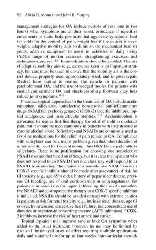 management strategies for OA include periods of rest (one to two
hours) when symptoms are at their worst, avoidance of repetitive
movements or static body positions that aggravate symptoms, heat
(or cold) for the control of pain, weight loss if the patient is over-
weight, adaptive mobility aids to diminish the mechanical load on
joints, adaptive equipment to assist in activities of daily living
(ADL), range of motion exercises, strengthening exercises, and
endurance exercises.11,12
Immobilization should be avoided. The use
of adaptive mobility aids (e.g., canes, walkers) is an important strat-
egy, but care must be taken to ensure that the mobility aid is the cor-
rect device, properly used, appropriately sized, and in good repair.
Medial knee taping to realign the patella in patients with
patellofemoral OA, and the use of wedged insoles for patients with
medial compartment OA and shock-absorbing footwear may help
reduce joint symptoms.10,13
Pharmacological approaches to the treatment of OA include aceta-
minophen, salicylates, nonselective nonsteroidal anti-inflammatory
drugs (NSAIDs), cyclooxygenase-2 (COX-2) specific inhibitors, top-
ical analgesics, and intra-articular steroids.14,15
Acetaminophen is
advocated for use as first-line therapy for relief of mild to moderate
pain, but it should be used cautiously in patients with liver disease or
chronic alcohol abuse. Salicylates and NSAIDs are commonly used as
first-line medications for the relief of pain related to OA. Compliance
with salicylates can be a major problem given their short duration of
action and the need for frequent dosing; thus NSAIDs are preferable to
salicylates. There is no justification for choosing one nonselective
NSAID over another based on efficacy, but it is clear that a patient who
does not respond to an NSAID from one class may well respond to an
NSAID from another. The choice of a nonselective NSAID versus a
COX-2 specific inhibitor should be made after assessment of risk for
GI toxicity (e.g., age 65 or older, history of peptic ulcer disease, previ-
ous GI bleeding, use of oral corticosteroids or anticoagulants). For
patients at increased risk for upper GI bleeding, the use of a nonselec-
tive NSAID and gastroprotective therapy or a COX-2 specific inhibitor
is indicated. NSAIDs should be avoided or used with extreme caution
in patients at risk for renal toxicity [e.g., intrinsic renal disease, age 65
or over, hypertension, congestive heart failure, and concomitant use of
diuretics or angiotensin-converting enzyme (ACE) inhibitors].10
COX-
2 inhibitors increase the risk of heart attack and stroke.
Topical capsaicin may improve hand or knee OA symptoms when
added to the usual treatment; however, its use may be limited by
cost and the delayed onset of effect requiring multiple applications
daily and sustained use for up to four weeks. Intra-articular steroids
92 Alicia D. Monroe and John B. Murphy
 