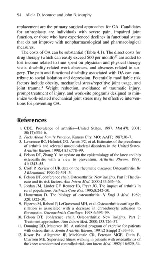 replacement are the primary surgical approaches for OA. Candidates
for arthroplasty are individuals with severe pain, impaired joint
function, or those who have experienced declines in functional status
that do not improve with nonpharmacological and pharmacological
measures.
The costs of OA can be substantial (Table 4.1). The direct costs for
drug therapy (which can easily exceed $60 per month)17
are added to
lost income related to time spent on physician and physical therapy
visits, disability-related work absences, and absences related to sur-
gery. The pain and functional disability associated with OA can con-
tribute to social isolation and depression. Potentially modifiable risk
factors include obesity, mechanical stress/repetitive joint usage, and
joint trauma.4
Weight reduction, avoidance of traumatic injury,
prompt treatment of injury, and work-site programs designed to min-
imize work-related mechanical joint stress may be effective interven-
tions for preventing OA.
References
1. CDC. Prevalence of arthritis—United States, 1997. MMWR. 2001;
50(17):334–6.
2. Facts About Family Practice. Kansas City, MO: AAFP, 1987;30–7.
3. Lawrence RC, Helmick CG, Arnett FC, et al. Estimates of the prevalence
of arthritis and selected musculoskeletal disorders in the United States.
Arthritis Rheum. 1998;41(5):778–99.
4. Felson DT, Zhang Y. An update on the epidemiology of the knee and hip
osteoarthritis with a view to prevention. Arthritis Rheum. 1998;
41:1343–55.
5. Croft P. Review of UK data on the rheumatic diseases: Osteoarthritis. Br
J Rheumatol. 1990;29:391–5.
6. Felson DT, conference chair. Osteoarthritis: New insights. Part I: The dis-
ease and its risk factors. Ann Intern Med. 2000;133:635–46.
7. Jordan JM, Linder GF, Renner JB, Fryer JG. The impact of arthritis in
rural populations. Arthritis Care Res. 1995;8:242–50.
8. Hamerman D. The biology of osteoarthritis. N Engl J Med. 1989;
320:1322–30.
9. Piperno M, Reboul P, LeGraverand MH, et al. Osteoarthritic cartilage fib-
rillation is associated with a decrease in chrondrocyte adhesion to
fibronectin. Osteoarthritis Cartilage. 1998;6:393–99.
10. Felson DT, conference chair. Osteoarthritis: New insights. Part 2:
Treatment approaches. Ann Intern Med. 2000;133:726–37.
11. Dunning RD, Materson RS. A rational program of exercise for patients
with osteoarthritis. Semin Arthritis Rheum. 1991;21(suppl 2):33–43.
12. Kovar PA, Allegrante JP, MacKenzie CR, Petersan MGE, Gutin B,
Charlson ME. Supervised fitness walking in patients with osteoarthritis of
the knee: a randomized controlled trial. Ann Intern Med. 1992;116:529–34.
94 Alicia D. Monroe and John B. Murphy
 