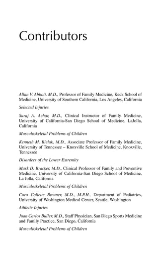 Contributors
Allan V. Abbott, M.D., Professor of Family Medicine, Keck School of
Medicine, University of Southern California, Los Angeles, California
Selected Injuries
Suraj A. Achar, M.D., Clinical Instructor of Family Medicine,
University of California-San Diego School of Medicine, LaJolla,
California
Musculoskeletal Problems of Children
Kenneth M. Bielak, M.D., Associate Professor of Family Medicine,
University of Tennessee – Knoxville School of Medicine, Knoxville,
Tennessee
Disorders of the Lower Extremity
Mark D. Bracker, M.D., Clinical Professor of Family and Preventive
Medicine, University of California-San Diego School of Medicine,
La Jolla, California
Musculoskeletal Problems of Children
Cora Collette Breuner, M.D., M.P.H., Department of Pediatrics,
University of Washington Medical Center, Seattle, Washington
Athletic Injuries
Juan Carlos Buller, M.D., Staff Physician, San Diego Sports Medicine
and Family Practice, San Diego, California
Musculoskeletal Problems of Children
 