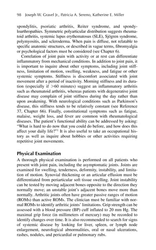 spondylitis, psoriatic arthritis, Reiter syndrome, and spondy-
loarthropathies. Symmetric polyarticular distribution suggests rheuma-
toid arthritis, systemic lupus erythematosus (SLE), Sjögren syndrome,
polymyositis, and scleroderma. When pain is diffuse, not relatable to
specific anatomic structures, or described in vague terms, fibromyalgia
or psychological factors must be considered (see Chapter 6).
Correlation of joint pain with activity or at rest can differentiate
inflammatory from mechanical conditions. In addition to joint pain, it
is important to inquire about other symptoms, including joint stiff-
ness, limitation of motion, swelling, weakness, and fatigue or other
systemic symptoms. Stiffness is discomfort associated with joint
movement after a period of inactivity. Morning stiffness and its dura-
tion (especially if ⬎60 minutes) suggest an inflammatory arthritis
such as rheumatoid arthritis, whereas patients with degenerative joint
disease may complain of joint stiffness during the day rather than
upon awakening. With neurological conditions such as Parkinson’s
disease, this stiffness tends to be relatively constant (see Reference
37, Chapter 66). Finally, constitutional symptoms such as fatigue,
malaise, weight loss, and fever are common with rheumatological
diseases. The patient’s functional ability can be addressed by asking:
“What is hard to do now that you could do before, and how does this
affect your daily life?”1
It is also useful to take an occupational his-
tory as well as inquire about hobbies or other activities requiring
repetitive joint movements.
Physical Examination
A thorough physical examination is performed on all patients who
present with joint pain, including the asymptomatic joints. Joints are
examined for swelling, tenderness, deformity, instability, and limita-
tion of motion. Synovial thickening or an articular effusion must be
differentiated from periarticular soft tissue swelling. Joint instability
can be tested by moving adjacent bones opposite to the direction they
normally move; an unstable joint’s adjacent bones move more than
normally. Arthritic joints often have greater passive ranges of motion
(ROMs) than active ROMs. The clinician must be familiar with nor-
mal ROMs to identify arthritic joints’ limitations. Grip strength can be
assessed with a blood pressure (BP) cuff inflated to 20 mm Hg. The
maximal grip force (in millimeters of mercury) may be recorded to
identify changes over time. It is also recommended to search for signs
of systemic disease by looking for liver, spleen, or lymph node
enlargement, neurological abnormalities, oral or nasal ulcerations,
rashes, nodules, and pericardial or pulmonary rubs.
98 Joseph W. Gravel Jr., Patricia A. Sereno, Katherine E. Miller
 