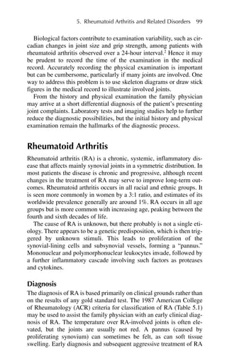 Biological factors contribute to examination variability, such as cir-
cadian changes in joint size and grip strength, among patients with
rheumatoid arthritis observed over a 24-hour interval.2
Hence it may
be prudent to record the time of the examination in the medical
record. Accurately recording the physical examination is important
but can be cumbersome, particularly if many joints are involved. One
way to address this problem is to use skeleton diagrams or draw stick
figures in the medical record to illustrate involved joints.
From the history and physical examination the family physician
may arrive at a short differential diagnosis of the patient’s presenting
joint complaints. Laboratory tests and imaging studies help to further
reduce the diagnostic possibilities, but the initial history and physical
examination remain the hallmarks of the diagnostic process.
Rheumatoid Arthritis
Rheumatoid arthritis (RA) is a chronic, systemic, inflammatory dis-
ease that affects mainly synovial joints in a symmetric distribution. In
most patients the disease is chronic and progressive, although recent
changes in the treatment of RA may serve to improve long-term out-
comes. Rheumatoid arthritis occurs in all racial and ethnic groups. It
is seen more commonly in women by a 3:1 ratio, and estimates of its
worldwide prevalence generally are around 1%. RA occurs in all age
groups but is more common with increasing age, peaking between the
fourth and sixth decades of life.
The cause of RA is unknown, but there probably is not a single eti-
ology. There appears to be a genetic predisposition, which is then trig-
gered by unknown stimuli. This leads to proliferation of the
synovial-lining cells and subsynovial vessels, forming a “pannus.”
Mononuclear and polymorphonuclear leukocytes invade, followed by
a further inflammatory cascade involving such factors as proteases
and cytokines.
Diagnosis
The diagnosis of RA is based primarily on clinical grounds rather than
on the results of any gold standard test. The 1987 American College
of Rheumatology (ACR) criteria for classification of RA (Table 5.1)
may be used to assist the family physician with an early clinical diag-
nosis of RA. The temperature over RA-involved joints is often ele-
vated, but the joints are usually not red. A pannus (caused by
proliferating synovium) can sometimes be felt, as can soft tissue
swelling. Early diagnosis and subsequent aggressive treatment of RA
5. Rheumatoid Arthritis and Related Disorders 99
 