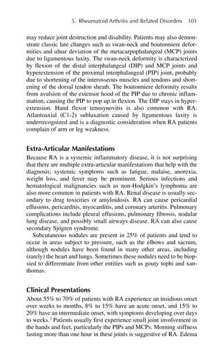 may reduce joint destruction and disability. Patients may also demon-
strate classic late changes such as swan-neck and boutonniere defor-
mities and ulnar deviation of the metacarpophalangeal (MCP) joints
due to ligamentous laxity. The swan-neck deformity is characterized
by flexion of the distal interphalangeal (DIP) and MCP joints and
hyperextension of the proximal interphalangeal (PIP) joint, probably
due to shortening of the interosseous muscles and tendons and short-
ening of the dorsal tendon sheath. The boutonniere deformity results
from avulsion of the extensor hood of the PIP due to chronic inflam-
mation, causing the PIP to pop up in flexion. The DIP stays in hyper-
extension. Hand flexor tenosynovitis is also common with RA.
Atlantoaxial (C1-2) subluxation caused by ligamentous laxity is
underrecognized and is a diagnostic consideration when RA patients
complain of arm or leg weakness.
Extra-Articular Manifestations
Because RA is a systemic inflammatory disease, it is not surprising
that there are multiple extra-articular manifestations that help with the
diagnosis; systemic symptoms such as fatigue, malaise, anorexia,
weight loss, and fever may be prominent. Serious infections and
hematological malignancies such as non-Hodgkin’s lymphoma are
also more common in patients with RA. Renal disease is usually sec-
ondary to drug toxicities or amyloidosis. RA can cause pericardial
effusions, pericarditis, myocarditis, and coronary arteritis. Pulmonary
complications include pleural effusions, pulmonary fibrosis, nodular
lung disease, and possibly small airways disease. RA can also cause
secondary Sjögren syndrome.
Subcutaneous nodules are present in 25% of patients and tend to
occur in areas subject to pressure, such as the elbows and sacrum,
although nodules have been found in many other areas, including
(rarely) the heart and lungs. Sometimes these nodules need to be biop-
sied to differentiate from other entities such as gouty tophi and xan-
thomas.
Clinical Presentations
About 55% to 70% of patients with RA experience an insidious onset
over weeks to months, 8% to 15% have an acute onset, and 15% to
20% have an intermediate onset, with symptoms developing over days
to weeks.3
Patients usually first experience small joint involvement in
the hands and feet, particularly the PIPs and MCPs. Morning stiffness
lasting more than one hour in these joints is suggestive of RA. Edema
5. Rheumatoid Arthritis and Related Disorders 101
 