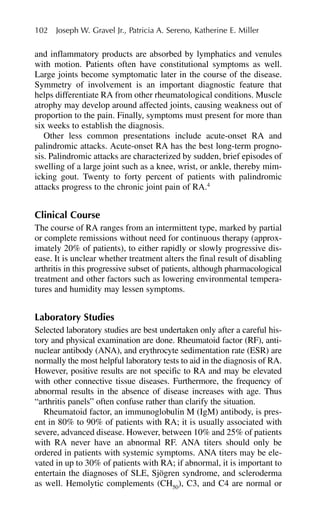 and inflammatory products are absorbed by lymphatics and venules
with motion. Patients often have constitutional symptoms as well.
Large joints become symptomatic later in the course of the disease.
Symmetry of involvement is an important diagnostic feature that
helps differentiate RA from other rheumatological conditions. Muscle
atrophy may develop around affected joints, causing weakness out of
proportion to the pain. Finally, symptoms must present for more than
six weeks to establish the diagnosis.
Other less common presentations include acute-onset RA and
palindromic attacks. Acute-onset RA has the best long-term progno-
sis. Palindromic attacks are characterized by sudden, brief episodes of
swelling of a large joint such as a knee, wrist, or ankle, thereby mim-
icking gout. Twenty to forty percent of patients with palindromic
attacks progress to the chronic joint pain of RA.4
Clinical Course
The course of RA ranges from an intermittent type, marked by partial
or complete remissions without need for continuous therapy (approx-
imately 20% of patients), to either rapidly or slowly progressive dis-
ease. It is unclear whether treatment alters the final result of disabling
arthritis in this progressive subset of patients, although pharmacological
treatment and other factors such as lowering environmental tempera-
tures and humidity may lessen symptoms.
Laboratory Studies
Selected laboratory studies are best undertaken only after a careful his-
tory and physical examination are done. Rheumatoid factor (RF), anti-
nuclear antibody (ANA), and erythrocyte sedimentation rate (ESR) are
normally the most helpful laboratory tests to aid in the diagnosis of RA.
However, positive results are not specific to RA and may be elevated
with other connective tissue diseases. Furthermore, the frequency of
abnormal results in the absence of disease increases with age. Thus
“arthritis panels” often confuse rather than clarify the situation.
Rheumatoid factor, an immunoglobulin M (IgM) antibody, is pres-
ent in 80% to 90% of patients with RA; it is usually associated with
severe, advanced disease. However, between 10% and 25% of patients
with RA never have an abnormal RF. ANA titers should only be
ordered in patients with systemic symptoms. ANA titers may be ele-
vated in up to 30% of patients with RA; if abnormal, it is important to
entertain the diagnoses of SLE, Sjögren syndrome, and scleroderma
as well. Hemolytic complements (CH50
), C3, and C4 are normal or
102 Joseph W. Gravel Jr., Patricia A. Sereno, Katherine E. Miller
 