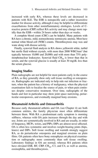 increased with early RA, whereas these levels are decreased in
patients with SLE. The ESR is nonspecific and a rather insensitive
marker for disease activity, although it may be helpful to differentiate
exacerbations from other noninflammatory etiologies. Levels of C-
reactive protein (CRP) reflect RA activity and may change more rap-
idly than the ESR—within 24 hours rather than days or weeks.
A complete blood count (CBC) can be helpful. Many patients with
RA have a chronic, mild, normochromic normocytic anemia. Most have
normal white blood cell (WBC) counts. Thrombocytosis may wax and
wane along with disease activity.
Finally, synovial fluid analysis in RA shows yellowish white, turbid
but sterile fluid without crystals, with more than 2000 WBC/mm3
(but
typically between 10,000 and 20,000) and with more than 75% poly-
morphonuclear leukocytes. Synovial fluid CH50
is lower than that in
serum, and the synovial glucose is usually at least 30 mg/dL less than
the serum glucose.
Imaging Studies
Plain radiographs are not helpful for most patients early in the course
of RA, as they generally show only soft tissue swelling or osteoporo-
sis. Radiographs are indicated only to help rule out infection or frac-
ture, when the patient has a history of malignancy, when the physical
examination fails to localize the source of pain, or when pain contin-
ues despite conservative treatment. Over time, radiographs of the
hands and feet in particular may show joint space narrowing, periar-
ticular osteoporosis, and eventually marginal bony erosions.
Rheumatoid Arthritis and Osteoarthritis
Because early rheumatoid arthritis and OA (see Chapter 4) are both
common entities, the family physician must often differentiate
between them. With RA a predominant early symptom is morning
stiffness, whereas with OA pain increases through the day and with
use. Joints are symmetrically involved in RA and are usually, in order
of frequency, MCPs, wrists, and PIPs; DIPs are almost never affected.
OA is often less symmetric and involves weight-bearing joints (hips,
knees) and DIPs. Soft tissue swelling and warmth strongly suggest
RA, as do periarticular osteopenia and marginal erosions on plain
films. OA patients often have bony osteophytes on physical examina-
tion or radiography more commonly than soft tissue swelling.
Laboratory findings in OA are normal, whereas RA patients often
have elevated ESR, RF, CRP, CH50
, C3, and C4, as well as anemia,
eosinophilia, and thrombocytosis.
5. Rheumatoid Arthritis and Related Disorders 103
 