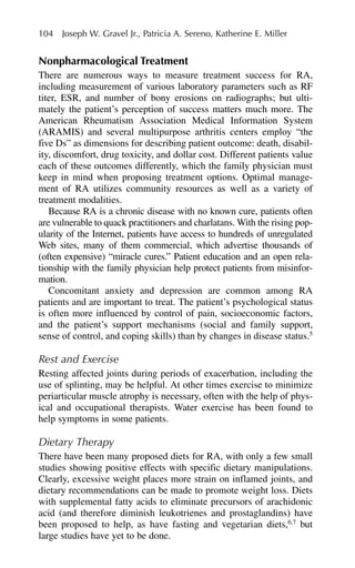 Nonpharmacological Treatment
There are numerous ways to measure treatment success for RA,
including measurement of various laboratory parameters such as RF
titer, ESR, and number of bony erosions on radiographs; but ulti-
mately the patient’s perception of success matters much more. The
American Rheumatism Association Medical Information System
(ARAMIS) and several multipurpose arthritis centers employ “the
five Ds” as dimensions for describing patient outcome: death, disabil-
ity, discomfort, drug toxicity, and dollar cost. Different patients value
each of these outcomes differently, which the family physician must
keep in mind when proposing treatment options. Optimal manage-
ment of RA utilizes community resources as well as a variety of
treatment modalities.
Because RA is a chronic disease with no known cure, patients often
are vulnerable to quack practitioners and charlatans. With the rising pop-
ularity of the Internet, patients have access to hundreds of unregulated
Web sites, many of them commercial, which advertise thousands of
(often expensive) “miracle cures.” Patient education and an open rela-
tionship with the family physician help protect patients from misinfor-
mation.
Concomitant anxiety and depression are common among RA
patients and are important to treat. The patient’s psychological status
is often more influenced by control of pain, socioeconomic factors,
and the patient’s support mechanisms (social and family support,
sense of control, and coping skills) than by changes in disease status.5
Rest and Exercise
Resting affected joints during periods of exacerbation, including the
use of splinting, may be helpful. At other times exercise to minimize
periarticular muscle atrophy is necessary, often with the help of phys-
ical and occupational therapists. Water exercise has been found to
help symptoms in some patients.
Dietary Therapy
There have been many proposed diets for RA, with only a few small
studies showing positive effects with specific dietary manipulations.
Clearly, excessive weight places more strain on inflamed joints, and
dietary recommendations can be made to promote weight loss. Diets
with supplemental fatty acids to eliminate precursors of arachidonic
acid (and therefore diminish leukotrienes and prostaglandins) have
been proposed to help, as have fasting and vegetarian diets,6,7
but
large studies have yet to be done.
104 Joseph W. Gravel Jr., Patricia A. Sereno, Katherine E. Miller
 
