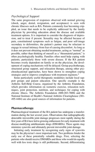 Psychological Support
The same progression of responses observed with normal grieving
(shock, anger, denial, resignation, and acceptance) is seen with
chronic illnesses such as RA. Patients commonly fear becoming crip-
pled, an issue that needs to be explicitly addressed by the family
physician by providing education about the disease and available
treatment options. It is important to consider the diagnosis of depres-
sion, and to treat if present. Sexuality may be affected because of
pain, constitutional symptoms such as fatigue, and poor self-image
secondary to deformities; the patient’s partner may be reluctant to
engage in sexual intimacy from fear of causing discomfort. As long as
it does not prevent obtaining needed treatments, acting as “normal” as
possible, rather than thinking of oneself as a “rheumatoid patient,” is
often psychologically healthy. Families often need help coping with
patients, particularly those with severe disease. If the RA patient
becomes overly dependent on family or on the physician, the devel-
opment of coping mechanisms will be delayed. Group psychotherapy,
structured group support, and relaxation therapy, among other psy-
choeducational approaches, have been shown to strengthen coping
strategies and to improve compliance with treatment regimens.8
Some particularly useful therapeutic modalities include local sup-
port groups and patient education. One specific example is the
Arthritis Self-Help Course, organized by the Arthritis Foundation,
which provides information on isometric exercise, relaxation tech-
niques, joint protection, nutrition, and techniques for coping with
chronic illness. The Arthritis Foundation (800-283-7800) and the
National Institute of Health’s National Arthritis Clearinghouse (301-
495-4484) are also good sources of information for patients.
Pharmacotherapy
Pharmacological treatment of the RA patient has undergone a transfor-
mation during the last several years. Observations that radiographically
detectable irreversible joint damage progresses most rapidly during the
first years of RA have led to growing enthusiasm for early treatment with
disease-modifying antirheumatic drugs (DMARDs). These agents may
minimize synovitis and ultimately prevent irreversible joint damage.
Initiating early treatment by recognizing early signs of synovitis
may be the physician’s most important task. Two problems hinder the
early use of these potentially valuable drugs. First, selecting the
patients who should receive DMARDs and those who would do equally
well with less toxic drugs is still problematic. Second, differentiating
5. Rheumatoid Arthritis and Related Disorders 105
 
