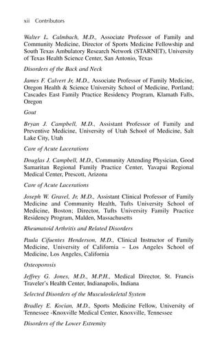 Walter L. Calmbach, M.D., Associate Professor of Family and
Community Medicine, Director of Sports Medicine Fellowship and
South Texas Ambulatory Research Network (STARNET), University
of Texas Health Science Center, San Antonio, Texas
Disorders of the Back and Neck
James F. Calvert Jr, M.D., Associate Professor of Family Medicine,
Oregon Health & Science University School of Medicine, Portland;
Cascades East Family Practice Residency Program, Klamath Falls,
Oregon
Gout
Bryan J. Campbell, M.D., Assistant Professor of Family and
Preventive Medicine, University of Utah School of Medicine, Salt
Lake City, Utah
Care of Acute Lacerations
Douglas J. Campbell, M.D., Community Attending Physician, Good
Samaritan Regional Family Practice Center, Yavapai Regional
Medical Center, Prescott, Arizona
Care of Acute Lacerations
Joseph W. Gravel, Jr, M.D., Assistant Clinical Professor of Family
Medicine and Community Health, Tufts University School of
Medicine, Boston; Director, Tufts University Family Practice
Residency Program, Malden, Massachusetts
Rheumatoid Arthritis and Related Disorders
Paula Cifuentes Henderson, M.D., Clinical Instructor of Family
Medicine, University of California – Los Angeles School of
Medicine, Los Angeles, California
Osteoporosis
Jeffrey G. Jones, M.D., M.P.H., Medical Director, St. Francis
Traveler’s Health Center, Indianapolis, Indiana
Selected Disorders of the Musculoskeletal System
Bradley E. Kocian, M.D., Sports Medicine Fellow, University of
Tennessee -Knoxville Medical Center, Knoxville, Tennessee
Disorders of the Lower Extremity
xii Contributors
 