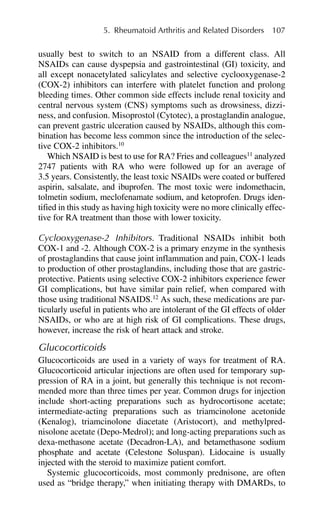 usually best to switch to an NSAID from a different class. All
NSAIDs can cause dyspepsia and gastrointestinal (GI) toxicity, and
all except nonacetylated salicylates and selective cyclooxygenase-2
(COX-2) inhibitors can interfere with platelet function and prolong
bleeding times. Other common side effects include renal toxicity and
central nervous system (CNS) symptoms such as drowsiness, dizzi-
ness, and confusion. Misoprostol (Cytotec), a prostaglandin analogue,
can prevent gastric ulceration caused by NSAIDs, although this com-
bination has become less common since the introduction of the selec-
tive COX-2 inhibitors.10
Which NSAID is best to use for RA? Fries and colleagues11
analyzed
2747 patients with RA who were followed up for an average of
3.5 years. Consistently, the least toxic NSAIDs were coated or buffered
aspirin, salsalate, and ibuprofen. The most toxic were indomethacin,
tolmetin sodium, meclofenamate sodium, and ketoprofen. Drugs iden-
tified in this study as having high toxicity were no more clinically effec-
tive for RA treatment than those with lower toxicity.
Cyclooxygenase-2 Inhibitors. Traditional NSAIDs inhibit both
COX-1 and -2. Although COX-2 is a primary enzyme in the synthesis
of prostaglandins that cause joint inflammation and pain, COX-1 leads
to production of other prostaglandins, including those that are gastric-
protective. Patients using selective COX-2 inhibitors experience fewer
GI complications, but have similar pain relief, when compared with
those using traditional NSAIDS.12
As such, these medications are par-
ticularly useful in patients who are intolerant of the GI effects of older
NSAIDs, or who are at high risk of GI complications. These drugs,
however, increase the risk of heart attack and stroke.
Glucocorticoids
Glucocorticoids are used in a variety of ways for treatment of RA.
Glucocorticoid articular injections are often used for temporary sup-
pression of RA in a joint, but generally this technique is not recom-
mended more than three times per year. Common drugs for injection
include short-acting preparations such as hydrocortisone acetate;
intermediate-acting preparations such as triamcinolone acetonide
(Kenalog), triamcinolone diacetate (Aristocort), and methylpred-
nisolone acetate (Depo-Medrol); and long-acting preparations such as
dexa-methasone acetate (Decadron-LA), and betamethasone sodium
phosphate and acetate (Celestone Soluspan). Lidocaine is usually
injected with the steroid to maximize patient comfort.
Systemic glucocorticoids, most commonly prednisone, are often
used as “bridge therapy,” when initiating therapy with DMARDs, to
5. Rheumatoid Arthritis and Related Disorders 107
 