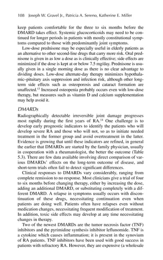 keep patients comfortable for the three to six months before the
DMARD takes effect. Systemic glucocorticoids may need to be con-
tinued for longer periods in patients with mostly constitutional symp-
toms compared to those with predominantly joint symptoms.
Low-dose prednisone may be especially useful in elderly patients as
an alternative to other second-line drugs that carry more risk. Oral pred-
nisone is given in as low a dose as is clinically effective; side effects are
minimized if the dose is kept at or below 7.5 mg/day. Prednisone is usu-
ally given in a single morning dose as there is no clear advantage to
dividing doses. Low-dose alternate-day therapy minimizes hypothala-
mic–pituitary axis suppression and infection risk, although other long-
term side effects such as osteoporosis and cataract formation are
unaffected.13
Increased osteopenia probably occurs even with low-dose
therapy, but measures such as vitamin D and calcium supplementation
may help avoid it.
DMARDs
Radiographically detectable irreversible joint damage progresses
most rapidly during the first years of RA.14
One challenge is to
develop early prognostic indicators to identify the patients who will
develop severe RA and those who will not, so as to initiate needed
treatment in the former group and avoid overtreatment in the latter.
Evidence is growing that until these indicators are refined, in general
the earlier that DMARDs are started by the family physician, usually
in cooperation with a rheumatologist, the better the outcome (Table
5.3). There are few data available involving direct comparison of var-
ious DMARDs’ effects on the long-term outcome of disease, and
short-term trials often fail to detect significant differences.
Clinical responses to DMARDs vary considerably, ranging from
complete remission to no response. Most clinicians give a trial of four
to six months before changing therapy, either by increasing the dose,
adding an additional DMARD, or substituting completely with a dif-
ferent DMARD. A relapse in symptoms usually occurs with discon-
tinuation of these drugs, necessitating continuation even when
patients are doing well. Patients often have relapses even without
medication changes, necessitating frequent modification of treatment.
In addition, toxic side effects may develop at any time necessitating
changes in therapy.
Two of the newest DMARDs are the tumor necrosis factor (TNF)
inhibitors and the pyrimidine synthesis inhibitor leflunomide. TNF is
a cytokine which causes inflammation; it is present in the synovium
of RA patients. TNF inhibitors have been used with good success in
patients with refractory RA. However, they are expensive (a wholesale
108 Joseph W. Gravel Jr., Patricia A. Sereno, Katherine E. Miller
 