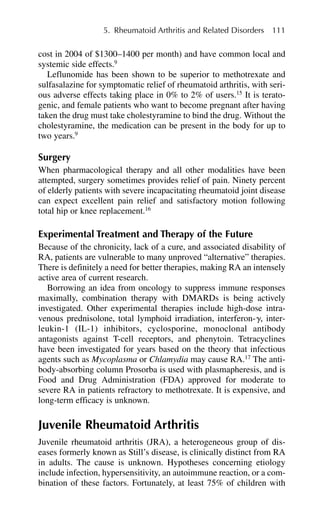 cost in 2004 of $1300–1400 per month) and have common local and
systemic side effects.9
Leflunomide has been shown to be superior to methotrexate and
sulfasalazine for symptomatic relief of rheumatoid arthritis, with seri-
ous adverse effects taking place in 0% to 2% of users.15
It is terato-
genic, and female patients who want to become pregnant after having
taken the drug must take cholestyramine to bind the drug. Without the
cholestyramine, the medication can be present in the body for up to
two years.9
Surgery
When pharmacological therapy and all other modalities have been
attempted, surgery sometimes provides relief of pain. Ninety percent
of elderly patients with severe incapacitating rheumatoid joint disease
can expect excellent pain relief and satisfactory motion following
total hip or knee replacement.16
Experimental Treatment and Therapy of the Future
Because of the chronicity, lack of a cure, and associated disability of
RA, patients are vulnerable to many unproved “alternative” therapies.
There is definitely a need for better therapies, making RA an intensely
active area of current research.
Borrowing an idea from oncology to suppress immune responses
maximally, combination therapy with DMARDs is being actively
investigated. Other experimental therapies include high-dose intra-
venous prednisolone, total lymphoid irradiation, interferon-␥, inter-
leukin-1 (IL-1) inhibitors, cyclosporine, monoclonal antibody
antagonists against T-cell receptors, and phenytoin. Tetracyclines
have been investigated for years based on the theory that infectious
agents such as Mycoplasma or Chlamydia may cause RA.17
The anti-
body-absorbing column Prosorba is used with plasmapheresis, and is
Food and Drug Administration (FDA) approved for moderate to
severe RA in patients refractory to methotrexate. It is expensive, and
long-term efficacy is unknown.
Juvenile Rheumatoid Arthritis
Juvenile rheumatoid arthritis (JRA), a heterogeneous group of dis-
eases formerly known as Still’s disease, is clinically distinct from RA
in adults. The cause is unknown. Hypotheses concerning etiology
include infection, hypersensitivity, an autoimmune reaction, or a com-
bination of these factors. Fortunately, at least 75% of children with
5. Rheumatoid Arthritis and Related Disorders 111
 