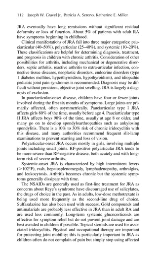 JRA eventually have long remissions without significant residual
deformity or loss of function. About 5% of patients with adult RA
have symptoms beginning in childhood.
Clinical manifestations of JRA fall into three major categories: pau-
ciarticular (40–50%), polyarticular (25–40%), and systemic (10–20%).
These classifications are helpful for determining diagnosis, treatment,
and prognosis in children with chronic arthritis. Consideration of other
possibilities for arthritis, including mechanical or degenerative disor-
ders, septic arthritis, reactive arthritis to extra-articular infection, con-
nective tissue diseases, neoplastic disorders, endocrine disorders (type
1 diabetes mellitus, hyperthyroidism, hypothyroidism), and idiopathic
pediatric joint pain syndromes is recommended. Diagnosis may be dif-
ficult without persistent, objective joint swelling. JRA is largely a diag-
nosis of exclusion.
In pauciarticular-onset disease, children have four or fewer joints
involved during the first six months of symptoms. Large joints are pri-
marily affected, often asymmetrically. Pauciarticular type I JRA
affects girls 80% of the time, usually before age 4. Pauciarticular type
II JRA affects boys 90% of the time, usually at age 8 or older, and
many go on to develop spondyloarthropathies such as ankylosing
spondylitis. There is a 10% to 30% risk of chronic iridocyclitis with
this disease, and many authorities recommend frequent slit-lamp
examinations to prevent scarring and loss of vision.
Polyarticular-onset JRA occurs mostly in girls, involving multiple
joints including small joints. RF-positive polyarticular JRA tends to
be more severe than RF-negative disease, both acutely and with long-
term risk of severe arthritis.
Systemic-onset JRA is characterized by high intermittent fevers
(⬎102°F), rash, hepatosplenomegaly, lymphadenopathy, arthralgias,
and leukocytosis. Arthritis becomes chronic but the systemic symp-
toms generally dissipate with time.
The NSAIDs are generally used as first-line treatment for JRA as
concerns about Reye’s syndrome have discouraged use of salicylates,
the drugs of choice in the past. As in adults, low-dose methotrexate is
being used more frequently as the second-line drug of choice.
Sulfasalazine has also been used with success. Gold compounds and
antimalarials are probably less effective in JRA than in adult RA and
are used less commonly. Long-term systemic glucocorticoids are
effective for symptom relief but do not prevent joint damage and are
best avoided in children if possible. Topical steroids are used for asso-
ciated iridocyclitis. Physical and occupational therapy are important
for protecting joint mobility; this is particularly important in JRA as
children often do not complain of pain but simply stop using affected
112 Joseph W. Gravel Jr., Patricia A. Sereno, Katherine E. Miller
 