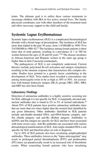 joints. The ultimate goal is to utilize these various treatments to
encourage children with JRA to live active, normal lives. The family
physician coordinates care with other members of the treatment team
and offers necessary support to the child and family.
Systemic Lupus Erythematosus
Systemic lupus erythematosus (SLE) is a complicated rheumatological
disorder with a broad range of presentations. The incidence of SLE has
more than tripled in the past 30 years, from 1.5/100,000 in 1950–79 to
5.6/100,000 in 1980–92.18
The incidence among female patients is three
times that of male patients, resulting in a prevalence of 1 in 700 for
women between the ages of 20 and 64 years.19,20
The disease incidence
in African-American and Hispanic women in the same age group is
higher than in their Caucasian counterparts.
The pathogenesis of SLE is not completely understood. Current
theories include polyclonal B-cell activation and antigen stimulation
resulting in the immune response that characterizes this complex dis-
order. Studies have pointed to a genetic factor contributing to the
development of SLE. Twin studies have revealed a concordance rate
among monozygotic twins to be as high as 30% to 50%. An associa-
tion with human leukocyte antigen (HLA) groups DR2, DR3, DR4,
and DR5 has also been found.
Laboratory Findings
Detection of antinuclear antibodies is a highly sensitive screening test
for SLE, although it is not specific for SLE. A marginally elevated anti-
nuclear antibodies titer is found in 2% to 5% of normal individuals.20
About 95% of SLE patients have positive antinuclear antibodies titers
that are more than two times higher than the normal limit identified by
any given laboratory. Other antibodies identified in SLE patients
include anti-double-stranded DNA, anti-DNA-histone complex, anti-
Sm (Smith antigen), and anti-Ro (Robert antigen). Antibodies to
dsDNA and Sm antigen are specific for SLE and have been associated
with more severe cases. Anti-Ro antibodies are associated with various
dermatological manifestations of SLE. Anti-single-stranded DNA is not
specific for SLE and therefore plays no role in diagnosis.
Up to 30% of SLE patients also have circulating antiphospholipid
antibodies. These antibodies, known as the “lupus anticoagulant” may
result in prolonged partial thromboplastin (PTT) and prothrombin
(PT) times yet paradoxically result in an increased risk of thrombotic
events. When counseling female patients who have circulating
5. Rheumatoid Arthritis and Related Disorders 113
 