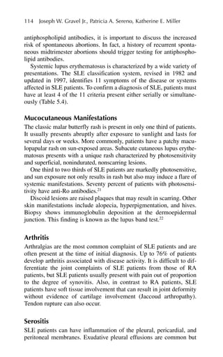 antiphospholipid antibodies, it is important to discuss the increased
risk of spontaneous abortions. In fact, a history of recurrent sponta-
neous midtrimester abortions should trigger testing for antiphospho-
lipid antibodies.
Systemic lupus erythematosus is characterized by a wide variety of
presentations. The SLE classification system, revised in 1982 and
updated in 1997, identifies 11 symptoms of the disease or systems
affected in SLE patients. To confirm a diagnosis of SLE, patients must
have at least 4 of the 11 criteria present either serially or simultane-
ously (Table 5.4).
Mucocutaneous Manifestations
The classic malar butterfly rash is present in only one third of patients.
It usually presents abruptly after exposure to sunlight and lasts for
several days or weeks. More commonly, patients have a patchy macu-
lopapular rash on sun-exposed areas. Subacute cutaneous lupus erythe-
matosus presents with a unique rash characterized by photosensitivity
and superficial, nonindurated, nonscarring lesions.
One third to two thirds of SLE patients are markedly photosensitive,
and sun exposure not only results in rash but also may induce a flare of
systemic manifestations. Seventy percent of patients with photosensi-
tivity have anti-Ro antibodies.21
Discoid lesions are raised plaques that may result in scarring. Other
skin manifestations include alopecia, hyperpigmentation, and hives.
Biopsy shows immunoglobulin deposition at the dermoepidermal
junction. This finding is known as the lupus band test.22
Arthritis
Arthralgias are the most common complaint of SLE patients and are
often present at the time of initial diagnosis. Up to 76% of patients
develop arthritis associated with disease activity. It is difficult to dif-
ferentiate the joint complaints of SLE patients from those of RA
patients, but SLE patients usually present with pain out of proportion
to the degree of synovitis. Also, in contrast to RA patients, SLE
patients have soft tissue involvement that can result in joint deformity
without evidence of cartilage involvement (Jaccoud arthropathy).
Tendon rupture can also occur.
Serositis
SLE patients can have inflammation of the pleural, pericardial, and
peritoneal membranes. Exudative pleural effusions are common but
114 Joseph W. Gravel Jr., Patricia A. Sereno, Katherine E. Miller
 