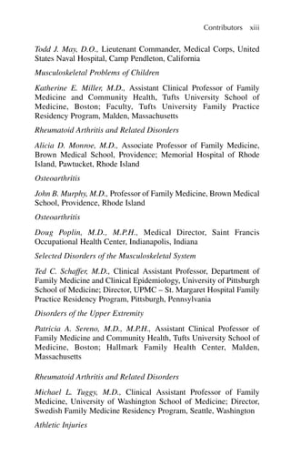Todd J. May, D.O., Lieutenant Commander, Medical Corps, United
States Naval Hospital, Camp Pendleton, California
Musculoskeletal Problems of Children
Katherine E. Miller, M.D., Assistant Clinical Professor of Family
Medicine and Community Health, Tufts University School of
Medicine, Boston; Faculty, Tufts University Family Practice
Residency Program, Malden, Massachusetts
Rheumatoid Arthritis and Related Disorders
Alicia D. Monroe, M.D., Associate Professor of Family Medicine,
Brown Medical School, Providence; Memorial Hospital of Rhode
Island, Pawtucket, Rhode Island
Osteoarthritis
John B. Murphy, M.D., Professor of Family Medicine, Brown Medical
School, Providence, Rhode Island
Osteoarthritis
Doug Poplin, M.D., M.P.H., Medical Director, Saint Francis
Occupational Health Center, Indianapolis, Indiana
Selected Disorders of the Musculoskeletal System
Ted C. Schaffer, M.D., Clinical Assistant Professor, Department of
Family Medicine and Clinical Epidemiology, University of Pittsburgh
School of Medicine; Director, UPMC – St. Margaret Hospital Family
Practice Residency Program, Pittsburgh, Pennsylvania
Disorders of the Upper Extremity
Patricia A. Sereno, M.D., M.P.H., Assistant Clinical Professor of
Family Medicine and Community Health, Tufts University School of
Medicine, Boston; Hallmark Family Health Center, Malden,
Massachusetts
Rheumatoid Arthritis and Related Disorders
Michael L. Tuggy, M.D., Clinical Assistant Professor of Family
Medicine, University of Washington School of Medicine; Director,
Swedish Family Medicine Residency Program, Seattle, Washington
Athletic Injuries
Contributors xiii
 