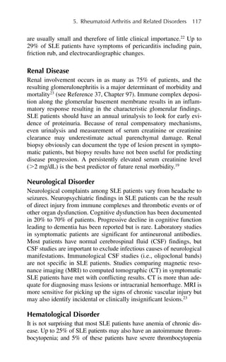 are usually small and therefore of little clinical importance.22
Up to
29% of SLE patients have symptoms of pericarditis including pain,
friction rub, and electrocardiographic changes.
Renal Disease
Renal involvement occurs in as many as 75% of patients, and the
resulting glomerulonephritis is a major determinant of morbidity and
mortality23
(see Reference 37, Chapter 97). Immune complex deposi-
tion along the glomerular basement membrane results in an inflam-
matory response resulting in the characteristic glomerular findings.
SLE patients should have an annual urinalysis to look for early evi-
dence of proteinuria. Because of renal compensatory mechanisms,
even urinalysis and measurement of serum creatinine or creatinine
clearance may underestimate actual parenchymal damage. Renal
biopsy obviously can document the type of lesion present in sympto-
matic patients, but biopsy results have not been useful for predicting
disease progression. A persistently elevated serum creatinine level
(⬎2 mg/dL) is the best predictor of future renal morbidity.19
Neurological Disorder
Neurological complaints among SLE patients vary from headache to
seizures. Neuropsychiatric findings in SLE patients can be the result
of direct injury from immune complexes and thrombotic events or of
other organ dysfunction. Cognitive dysfunction has been documented
in 20% to 70% of patients. Progressive decline in cognitive function
leading to dementia has been reported but is rare. Laboratory studies
in symptomatic patients are significant for antineuronal antibodies.
Most patients have normal cerebrospinal fluid (CSF) findings, but
CSF studies are important to exclude infectious causes of neurological
manifestations. Immunological CSF studies (i.e., oligoclonal bands)
are not specific in SLE patients. Studies comparing magnetic reso-
nance imaging (MRI) to computed tomographic (CT) in symptomatic
SLE patients have met with conflicting results. CT is more than ade-
quate for diagnosing mass lesions or intracranial hemorrhage. MRI is
more sensitive for picking up the signs of chronic vascular injury but
may also identify incidental or clinically insignificant lesions.23
Hematological Disorder
It is not surprising that most SLE patients have anemia of chronic dis-
ease. Up to 25% of SLE patients may also have an autoimmune throm-
bocytopenia; and 5% of these patients have severe thrombocytopenia
5. Rheumatoid Arthritis and Related Disorders 117
 