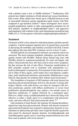 with a platelet count as low as 20,000 cells/mm.3,23
Furthermore, SLE
patients have higher incidences of both arterial and venous thromboem-
bolic events. Some studies have shown up to a fiftyfold increase in risk
of myocardial infarction among reproductive-aged women with SLE,
compared to age-matched controls.18
Some investigators have recom-
mended prophylactic aspirin or other anticoagulation treatment for all
SLE patients, regardless of antiphospholipid status,24
and aggressive
anticoagulation with warfarin [with a goal international normalized ratio
(INR) of 2.5–3.5] for patients with known antiphospholipid antibodies.18
Treatment
Treatment of SLE is best tailored to individual patients and their specific
symptoms. Current treatment regimens have in general been successful
in decreasing the morbidity and mortality associated with SLE. Current
data indicate that more than 90% of patients survive at least 15 years.
All SLE patients are encouraged to minimize sun exposure and to use
sunscreen. The most common complaint, arthralgias, can often be ade-
quately treated with NSAIDs. Patients being treated long term with
NSAIDs should be monitored periodically for renal and hepatic side
effects. Glucocorticoids have also been used to treat severe symptoms,
but they increase the risk of side effects. Cutaneous manifestations of
SLE generally respond well to treatment with antimalarials (i.e.,
hydroxychloroquine or quinacrine). For treatment of skin disease resist-
ant to either of these agents, small studies have used dapsone, azathio-
prine, gold, intralesional interferon, and retinoids. Methotrexate is more
effective than placebo for moderate SLE without renal involvement.18
The foundation of treatment of SLE patients with renal disease has
long been glucocorticoid therapy; however, this practice is being chal-
lenged. Patients with mild disease can often be managed with low-
dose prednisone; patients with diffuse proliferative or severe focal
proliferative glomerulonephritis may require a two-month course of
high-dose prednisone (1 mg/kg) followed by a prolonged taper.
However, studies using cyclophosphamide have shown this drug to be
effective as either a single agent or in combination with glucocorti-
coids, and more effective than glucocorticoids alone.18,23
Like treatment of renal disease, the mainstay for treating thrombocy-
topenia has long been glucocorticoids. Patients with disease resistant to
glucocorticoid treatment may respond to splenectomy, but prior to con-
sideration of splenectomy providers must weigh the benefits against the
risks posed by decreased immune function. Cyclophosphamide and
chemotherapeutic agents such as vincristine and procarbazine have also
been used in patients with severe disease.23
118 Joseph W. Gravel Jr., Patricia A. Sereno, Katherine E. Miller
 