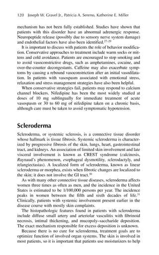 mechanism has not been fully established. Studies have shown that
patients with this disorder have an abnormal adrenergic response.
Neuropeptide release (possibly due to sensory nerve system damage)
and endothelial factors have also been identified.27–29
It is important to discuss with patients the role of behavior modifica-
tion. Conservative approaches to treatment include warm socks or mit-
tens and cold avoidance. Patients are encouraged to stop smoking and
to avoid vasoconstrictive drugs, such as amphetamines, cocaine, and
over-the-counter decongestants. Caffeine may also exacerbate symp-
toms by causing a rebound vasoconstriction after an initial vasodilata-
tion. In patients with vasospasm associated with emotional stress,
relaxation and stress management strategies have also been helpful.
When conservative strategies fail, patients may respond to calcium
channel blockers. Nifedipine has been the most widely studied at
doses of 10 mg sublingually for immediate treatment of acute
vasospasm or 30 to 60 mg of nifedipine taken on a chronic basis,
although care must be taken to avoid symptomatic hypotension.
Scleroderma
Scleroderma, or systemic sclerosis, is a connective tissue disorder
whose hallmark is tissue fibrosis. Systemic scleroderma is character-
ized by progressive fibrosis of the skin, lungs, heart, gastrointestinal
tract, and kidneys. An association of limited skin involvement and late
visceral involvement is known as CREST syndrome (calcinosis,
Raynaud’s phenomenon, esophageal dysmotility, sclerodactyly, and
telangiectasias). A localized form of scleroderma, known as linear
scleroderma or morphea, exists when fibrotic changes are localized to
the skin; it does not involve the GI tract.30
As with many other connective tissue diseases, scleroderma affects
women three times as often as men, and the incidence in the United
States is estimated to be 1/100,000 persons per year. The incidence
peaks in women between the fifth and sixth decades of life.31
Clinically, patients with systemic involvement present earlier in the
disease course with mostly skin complaints.
The histopathologic features found in patients with scleroderma
include diffuse small artery and arteriolar vasculitis with fibrinoid
necrosis, intimal thickening, and mucopoly–saccharide deposition.
The exact mechanism responsible for excess deposition is unknown.
Because there is no cure for scleroderma, treatment goals are to
optimize function of involved organ systems. The skin is involved in
most patients, so it is important that patients use moisturizers to help
120 Joseph W. Gravel Jr., Patricia A. Sereno, Katherine E. Miller
 