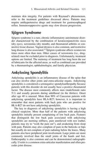 maintain skin integrity. For patients with Raynaud’s phenomenon,
refer to the treatment guidelines discussed above. Patients may
require antihypertensive drugs and treatment for gastroesophageal
reflux. Immunosuppressive agents may slow disease progression.
Sjögren Syndrome
Sjögren syndrome is a rare, chronic inflammatory autoimmune disor-
der characterized by the combination of keratoconjunctivitis sicca
(dry eyes), xerostomia (dry mouth), and rheumatoid arthritis or con-
nective tissue disease. Vaginal dryness is also common, and restrictive
lung disease is also associated.32
Sjögren syndrome affects women ten
times more often than men. Other causes of xerostomia (i.e., drug-
related) must be excluded prior to diagnosis. Unfortunately, treatment
options are limited. The mainstay of treatment has long been the use
of lubricants for the affected areas, as well as combined care provided
by a rheumatologist, ophthalmologist, and family physician.
Ankylosing Spondylitis
Ankylosing spondylitis is an inflammatory disease of the spine that
can also involve other joints and extra-articular organs. Ankylosing
spondylitis is considered a seronegative spondyloarthropathy because
patients with this disorder do not usually have a positive rheumatoid
factor. The disease most commonly affects men (male/female ratio
5:1) and usually presents during adulthood (in the thirties). Onset
after age 40 is unusual. More than 90% of Caucasian patients with
ankylosing spondylitis have HLA-B27; however, it is important to
remember that most patients with back pain who are positive for
HLA-B27 do not have ankylosing spondylitis.
The key to diagnosis of ankylosing spondylitis is having a high
clinical suspicion. More than half of the patients with ankylosing
spondylitis initially present complaining of low back pain. Features
that distinguish the low back pain associated with ankylosing
spondylitis are morning stiffness, pain unrelieved with rest (rather,
patients may try to “work the pain out”), and awakening from sleep
with pain. Patients may also complain of pain in the buttocks or hips
but usually do not complain of pain radiating below the knees. Many
patients also have peripheral joint involvement. Large joints are more
commonly involved than the small joints of the hands and feet.
Enthesopathy is also common and can be demonstrated radiographi-
cally. Uveitis is a common extra-articular manifestation and often pre-
cedes joint disease.
5. Rheumatoid Arthritis and Related Disorders 121
 