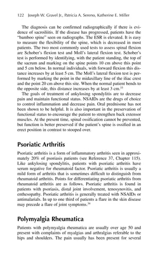 The diagnosis can be confirmed radiographically if there is evi-
dence of sacroiliitis. If the disease has progressed, patients have the
“bamboo spine” seen on radiographs. The ESR is elevated. It is easy
to measure the flexibility of the spine, which is decreased in most
patients. The two most commonly used tests to assess spinal flexion
are Schober’s flexion test and Moll’s lateral flexion test. Schober’s
test is performed by identifying, with the patient standing, the top of
the sacrum and marking on the spine points 10 cm above this point
and 5 cm below. In normal individuals, with forward flexion this dis-
tance increases by at least 5 cm. The Moll’s lateral flexion test is per-
formed by marking the point in the midaxillary line of the iliac crest
and the point 20 cm above this site. When the normal patient bends to
the opposite side, this distance increases by at least 3 cm.33
The goals of treatment of ankylosing spondylitis are to decrease
pain and maintain functional status. NSAIDs are the drugs of choice
to control inflammation and decrease pain. Oral prednisone has not
been shown to be helpful. It is also important in the preservation of
functional status to encourage the patient to strengthen back extensor
muscles. At the present time, spinal ossification cannot be prevented,
but function is better preserved if the patient’s spine is ossified in an
erect position in contrast to stooped over.
Psoriatic Arthritis
Psoriatic arthritis is a form of inflammatory arthritis seen in approxi-
mately 20% of psoriasis patients (see Reference 37, Chapter 115).
Like ankylosing spondylitis, patients with psoriatic arthritis have
serum negative for rheumatoid factor. Psoriatic arthritis is usually a
mild form of arthritis that is sometimes difficult to distinguish from
rheumatoid arthritis. Points for differentiating psoriatic arthritis from
rheumatoid arthritis are as follows. Psoriatic arthritis is found in
patients with psoriasis, distal joint involvement, tenosynovitis, and
enthesopathy. Psoriatic arthritis is generally treated with NSAIDs or
antimalarials. In up to one third of patients a flare in the skin disease
may precede a flare of joint symptoms.34
Polymyalgia Rheumatica
Patients with polymyalgia rheumatica are usually over age 50 and
present with complaints of myalgias and arthralgias referable to the
hips and shoulders. The pain usually has been present for several
122 Joseph W. Gravel Jr., Patricia A. Sereno, Katherine E. Miller
 