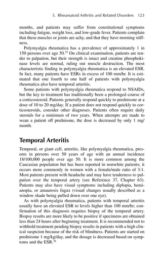 months, and patients may suffer from constitutional symptoms
including fatigue, weight loss, and low-grade fever. Patients complain
that these muscles or joints are achy, and that they have morning stiff-
ness.
Polymyalgia rheumatica has a prevalence of approximately 1 in
150 persons over age 50.35
On clinical examination, patients are ten-
der to palpation, but their strength is intact and creatine phosphoki-
nase levels are normal, ruling out muscle destruction. The most
characteristic finding in polymyalgia rheumatica is an elevated ESR.
In fact, many patients have ESRs in excess of 100 mm/hr. It is esti-
mated that one fourth to one half of patients with polymyalgia
rheumatica also have temporal arteritis.
Some patients with polymyalgia rheumatica respond to NSAIDs,
but the key to treatment has traditionally been a prolonged course of
a corticosteroid. Patients generally respond quickly to prednisone at a
dose of 10 to 20 mg/day. If a patient does not respond quickly to cor-
ticosteroids, consider other diagnoses. Patients often require daily
steroids for a minimum of two years. When attempts are made to
wean a patient off prednisone, the dose is decreased by only 1 mg/
month.
Temporal Arteritis
Temporal, or giant cell, arteritis, like polymyalgia rheumatica, pres-
ents in persons over 50 years of age with an annual incidence
18/100,000 people over age 50. It is more common among the
Caucasian population but has been reported in nonwhite patients; it
occurs more commonly in women with a female/male ratio of 3:1.
Most patients present with headache and may have tenderness to pal-
pation over the temporal artery (see Reference 37, Chapter 63).
Patients may also have visual symptoms including diplopia, hemi-
anopia, or amaurosis fugax (visual changes usually described as a
window shade being pulled down over one eye).
As with polymyalgia rheumatica, patients with temporal arteritis
usually have an elevated ESR to levels higher than 100 mm/hr; con-
firmation of this diagnosis requires biopsy of the temporal artery.
Biopsy results are more likely to be positive if specimens are obtained
less than 24 hours after beginning treatment. It is recommended not to
withhold treatment pending biopsy results in patients with a high clin-
ical suspicion because of the risk of blindness. Patients are started on
prednisone 1 mg/kg/day, and the dosage is decreased based on symp-
toms and the ESR.36
5. Rheumatoid Arthritis and Related Disorders 123
 