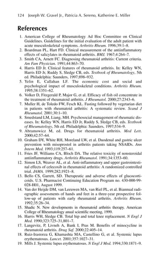 References
1. American College of Rheumatology Ad Hoc Committee on Clinical
Guidelines. Guidelines for the initial evaluation of the adult patient with
acute musculoskeletal symptoms. Arthritis Rheum. 1996;39:1–8.
2. Boardman PL, Hart FD. Clinical measurement of the antiinflammatory
effects of salicylates in rheumatoid arthritis. BMJ. 1967;4:264–7.
3. Smith CA, Arnett FC. Diagnosing rheumatoid arthritis: Current criteria.
Am Fam Physician. 1991;44:863–70.
4. Harris ED Jr. Clinical features of rheumatoid arthritis. In: Kelley WN,
Harris ED Jr, Ruddy S, Sledge CB, eds. Textbook of Rheumatology, 5th
ed. Philadelphia: Saunders, 1997;898–932.
5. Yelin E, Callahan LF. The economic cost and social and
psychological impact of musculoskeletal conditions. Arthritis Rheum.
1995;38:1351–62.
6. Volker D, Fitzgerald P, Major G, et al. Efficacy of fish oil concentrate in
the treatment of rheumatoid arthritis. J Rheumatol. 2000;27:2343–6.
7. Muller H, de Toledo FW, Fesch KL. Fasting followed by vegetarian diet
in patients with rheumatoid arthritis: A systematic review. Scand J
Rheumatol. 2001;30:1–10.
8. Smedstand LM, Liang, MH. Psychosocial management of rheumatic dis-
eases. In: Kelley WN, Harris ED Jr, Ruddy S, Sledge CB, eds. Textbook
of Rheumatology, 5th ed. Philadelphia: Saunders, 1997;534–9.
9. Abramowicz M, ed. Drugs for rheumatoid arthritis. Med Lett.
2000;42:57–64.
10. Graham DY, White RH, Moreland LW, et al. Duodenal and gastric ulcer
prevention with misoprostol in arthritis patients taking NSAIDs. Ann
Intern Med. 1993;119:257–61.
11. Fries JF, Williams CA, Bloch DA. The relative toxicity of nonsteroidal
antiinflammatory drugs. Arthritis Rheumatol. 1991;34:1353–60.
12. Simon LS, Weaver AL, et al. Anti-inflammatory and upper gastrointesti-
nal effects of celecoxib in rheumatoid arthritis: A randomized controlled
trial. JAMA. 1999;282;1921–8.
13. Bello CS, Garrett, SD. Therapeutic and adverse effects of glucocorti-
coids. U.S. Pharmacist Continuing Education Program no. 430-000-99-
028-H01, August 1999.
14. Van der Heijde DM, van Leeuwen MA, van Riel PL, et al. Biannual radi-
ographic assessments of hands and feet in a three-year prospective fol-
low-up of patients with early rheumatoid arthritis. Arthritis Rheum.
1992;35:26–34.
15. Shadic N. New developments in rheumatoid arthritis therapy. American
College of Rheumatology anual scientific meeting, 1999.
16. Harris WH, Sledge CB. Total hip and total knee replacement. N Engl J
Med. 1990;323:725–31,801–7.
17. Langevitz, P, Livneh A, Bank I, Pras M. Benefits of minocycline in
rheumatoid arthritis. Drug Saf. 2000;22:405–14.
18. Ruiz-Irastorza G, Khamashta MA, Castellino G, et al. Systemic lupus
erythematosus. Lancet. 2001;357:1027–31.
19. Mills J. Systemic lupus erythematosus. N Engl J Med. 1994;330:1871–9.
124 Joseph W. Gravel Jr., Patricia A. Sereno, Katherine E. Miller
 