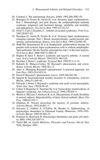 20. Condemi J. The autoimmune diseases. JAMA. 1992;268:2882–92.
21. Boumpas D, Fessier B, Austin H, et al. Systemic lupus erythematosus.
Part 2. Dermatologic and joint disease, the antiphospholipid antibody
syndrome, pregnancy and hormonal therapy, morbidity and mortality,
and pathogenesis. Ann Intern Med. 1995;123:42–53.
22. Osial T, Cash J, Eisenbeis C. Arthritis associated syndromes. Prim Care.
1993;20:857–82.
23. Boumpas D, Austin H, Fessler B, et al. Systemic lupus erythematosus:
emerging concepts. Part 1. Renal, neuropsychiatric, cardiovascular, pul-
monary, and hematologic disease. Ann Intern Med. 1995;122:940–50.
24. Wahl DG, Bounameaux H, et al. Prophylactic antithrombotic therapy for
patients with systemic lupus erythematosus with or without antiphospho-
lipid antibodies: Do the benefits outweigh the risks? A decision analysis.
Arch Intern Med. 2000;160(13):2042–8.
25. Hughes R, Keat A. Reiter’s syndrome and reactive arthritis: A current
view. Semin Arthritis Rheum. 1994;24(3):190–210.
26. Kirchner J. Reiter’s syndrome. Postgrad Med. 1995;97:111–21.
27. Kahaleh B, Matucci-Cerinic M. Raynaud’s phenomenon and sclero-
derma. Arthritis Rheum. 1995;38:1–4.
28. Adee A. Managing Raynaud’s phenomenon: A practical approach. Am
Fam Phys. 1993;47(4):823–9.
29. Dowd P. Raynaud’s phenomenon. Lancet. 1995;346:283–90.
30. Sjögren R. Gastrointestinal motility disorders in scleroderma. Arthritis
Rheum. 1994;37:1265–82.
31. Edwards J, Porter J. Raynaud’s syndrome and small vessel arteriopathy.
Semin Vasc Surg. 1993;6:56–65.
32. Lehrer S, Bogursky E, Yemmini M, et al. Gynecologic manifestations of
Sjögren’s syndrome. Am J Obstet Gynecol. 1994;170:835–7.
33. Merritt J, McLean T, Erickson R, et al. Measurement of trunk flexibility
in normal subjects: Reproducibility of three clinical methods. Mayo Clin
Proc. 1986;61:192–7.
34. Gladman D. Toward unraveling the mystery of psoriatic arthritis.
Arthritis Rheum. 1993;36:881–3.
35. Salvarini C, Gabriel S, O’Fallon M, Hunder G. Epidemiology of
polymyalgia rheumatica in Olmstead County, Minnesota, 1970–1991.
Arthritis Rheum. 1995;38:369–73.
36. Pountain G, Hazleman B. Polymyalgia rheumatica and giant cell arteri-
tis. BMJ. 1995;310:1057–9.
37. Taylor RB, ed. Family Medicine: Principles and Practice. 6th ed. New
York: Springer, 2003.
5. Rheumatoid Arthritis and Related Disorders 125
 