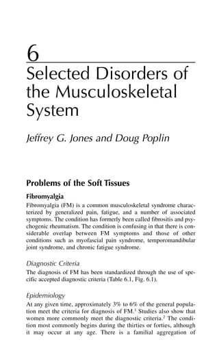 6
Selected Disorders of
the Musculoskeletal
System
Jeffrey G. Jones and Doug Poplin
Problems of the Soft Tissues
Fibromyalgia
Fibromyalgia (FM) is a common musculoskeletal syndrome charac-
terized by generalized pain, fatigue, and a number of associated
symptoms. The condition has formerly been called fibrositis and psy-
chogenic rheumatism. The condition is confusing in that there is con-
siderable overlap between FM symptoms and those of other
conditions such as myofascial pain syndrome, temporomandibular
joint syndrome, and chronic fatigue syndrome.
Diagnostic Criteria
The diagnosis of FM has been standardized through the use of spe-
cific accepted diagnostic criteria (Table 6.1, Fig. 6.1).
Epidemiology
At any given time, approximately 3% to 6% of the general popula-
tion meet the criteria for diagnosis of FM.1
Studies also show that
women more commonly meet the diagnostic criteria.2
The condi-
tion most commonly begins during the thirties or forties, although
it may occur at any age. There is a familial aggregation of
 