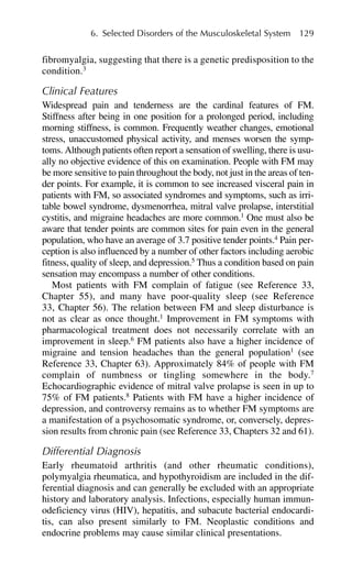 6. Selected Disorders of the Musculoskeletal System 129
fibromyalgia, suggesting that there is a genetic predisposition to the
condition.3
Clinical Features
Widespread pain and tenderness are the cardinal features of FM.
Stiffness after being in one position for a prolonged period, including
morning stiffness, is common. Frequently weather changes, emotional
stress, unaccustomed physical activity, and menses worsen the symp-
toms. Although patients often report a sensation of swelling, there is usu-
ally no objective evidence of this on examination. People with FM may
be more sensitive to pain throughout the body, not just in the areas of ten-
der points. For example, it is common to see increased visceral pain in
patients with FM, so associated syndromes and symptoms, such as irri-
table bowel syndrome, dysmenorrhea, mitral valve prolapse, interstitial
cystitis, and migraine headaches are more common.1
One must also be
aware that tender points are common sites for pain even in the general
population, who have an average of 3.7 positive tender points.4
Pain per-
ception is also influenced by a number of other factors including aerobic
fitness, quality of sleep, and depression.5
Thus a condition based on pain
sensation may encompass a number of other conditions.
Most patients with FM complain of fatigue (see Reference 33,
Chapter 55), and many have poor-quality sleep (see Reference
33, Chapter 56). The relation between FM and sleep disturbance is
not as clear as once thought.1
Improvement in FM symptoms with
pharmacological treatment does not necessarily correlate with an
improvement in sleep.6
FM patients also have a higher incidence of
migraine and tension headaches than the general population1
(see
Reference 33, Chapter 63). Approximately 84% of people with FM
complain of numbness or tingling somewhere in the body.7
Echocardiographic evidence of mitral valve prolapse is seen in up to
75% of FM patients.8
Patients with FM have a higher incidence of
depression, and controversy remains as to whether FM symptoms are
a manifestation of a psychosomatic syndrome, or, conversely, depres-
sion results from chronic pain (see Reference 33, Chapters 32 and 61).
Differential Diagnosis
Early rheumatoid arthritis (and other rheumatic conditions),
polymyalgia rheumatica, and hypothyroidism are included in the dif-
ferential diagnosis and can generally be excluded with an appropriate
history and laboratory analysis. Infections, especially human immun-
odeficiency virus (HIV), hepatitis, and subacute bacterial endocardi-
tis, can also present similarly to FM. Neoplastic conditions and
endocrine problems may cause similar clinical presentations.
 