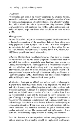 Diagnosis
Fibromyalgia can usually be reliably diagnosed by a typical history,
physical examination consistent with the appropriate number of ten-
der points, and appropriate laboratory studies. The laboratory evalua-
tion, which should include a thyroid-stimulating hormone (TSH)
assay, erythrocyte sedimentation rate (ESR), and an antinuclear anti-
body (ANA) test, helps to rule out other conditions but does not rule
in FM.
Management
Patient Education. Important to the management of this condition is
a thorough explanation of the condition. Patients have often seen
many physicians while trying to “find a cure.” It is often therapeutic
for patients to find a physician who can provide them with a diagno-
sis. The Arthritis Foundation (1314 Spring Street NW, Atlanta, GA
30309) can provide additional information.
Behavior Modification. Modifying behavior often involves empha-
sis on activities that help to lessen symptoms. Patients often must be
reminded that caffeine, especially near bedtime, may worsen an
already poor sleep pattern. Helping patients to reframe their situation
into one with less victimization, along with other cognitive therapy
interventions, can also be useful. Directing the patient toward self-
management of symptoms through relaxation training, meditation, or
electromyographic (EMG) biofeedback can help control symptoms
while shifting the locus of control back to the patient.
Medication. Amitriptyline (Elavil and others) and cyclobenzaprine
(Flexeril) have been studied and found to be helpful for FM. They are
both tricyclic compounds, although cyclobenzaprine does not have anti-
depressant activities. Although it is generally acknowledged that these
medicines are helpful, the mechanism of action is not clear. Low doses
are recommended to start, and the doses can be slowly increased. The
goal of therapy is to improve sleep and lessen symptoms but not cause a
“hangover.” The drugs are sometimes not well tolerated, usually due to
anticholinergic side effects or vivid dreams. Zolpidem (Ambien) may be
a reasonable alternative.1
If one is not able to control symptoms with the
above medicines, the selective serotonin reuptake inhibitors offer
another potential option. The nonsteroidal anti-inflammatory drugs
(NSAIDs) are not usually highly effective in treating this condition.
Exercise. Because it is rare for patients to have lasting improvements
without exercise,1
this modality should be emphasized in all cases.
130 Jeffrey G. Jones and Doug Poplin
 