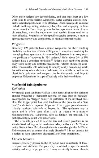 Often these patients are deconditioned, and one must start at a low
work load to avoid flaring symptoms. Water exercise classes, espe-
cially in heated pools, tend to be effective. Other exercises to consider
include walking, riding stationary bicycles, and engaging in low-
impact aerobics. Exercise programs that incorporate elements of mus-
cle stretching, muscular endurance, and aerobic fitness tend to be
most effective. Regardless of the specific exercise program, it must be
approached slowly and consistently to produce optimal results.
Prognosis
Generally, FM patients have chronic symptoms, but their resulting
disability is a function of their willingness to accept responsibility for
managing these symptoms. A sense of helplessness is a strong nega-
tive predictor of outcome in FM patients.9
Only about 5% of FM
patients have a complete remission.10
Patients may need to be guided
away from costly and untested treatments. Patients should be coun-
seled vocationally into returning to nonphysically demanding work.
As with many other chronic conditions, the empathetic, optimistic
physician’s guidance and support can be therapeutic and help to
empower FM patients to cope effectively with their conditions.
Myofascial Pain Syndrome
Definition
Myofascial pain syndrome (MPS) is the name given to the common
clinical syndrome of persistent regional or local pain in muscle(s)
accompanied by “trigger points” on palpation of the involved mus-
cles. The trigger point has local tenderness, the presence of a “taut
band,” and a twitch response. Palpation of the trigger point character-
istically produces pain referred beyond it.11
The syndrome may be
acute and is often seen after strain or trauma to a muscle.
Nonmusculoskeletal symptoms, such as fatigue, are unusual. The
pathophysiology is not well understood.
The terminology used to describe this and related problems is not
standardized, adding to the confusion. Many authors see MPS as an
entity distinct from FM, although there is some thought that MPS and
FM represent two extremes of a single disorder.12
It is not unusual for
a patient to have symptoms characteristic of both syndromes.
Clinical Features
Patients generally present to the physician with complaints of local-
ized pain and stiffness. The pain may be related to specific muscle
activity and may be progressive. It may eventually become chronic
6. Selected Disorders of the Musculoskeletal System 131
 
