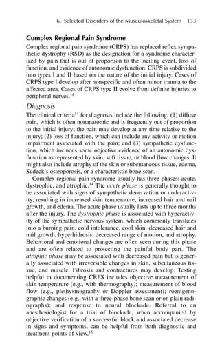 Complex Regional Pain Syndrome
Complex regional pain syndrome (CRPS) has replaced reflex sympa-
thetic dystrophy (RSD) as the designation for a syndrome character-
ized by pain that is out of proportion to the inciting event, loss of
function, and evidence of autonomic dysfunction. CRPS is subdivided
into types I and II based on the nature of the initial injury. Cases of
CRPS type I develop after nonspecific and often minor trauma to the
affected area. Cases of CRPS type II evolve from definite injuries to
peripheral nerves.14
Diagnosis
The clinical criteria14
for diagnosis include the following: (1) diffuse
pain, which is often nonanatomic and is frequently out of proportion
to the initial injury; the pain may develop at any time relative to the
injury; (2) loss of function, which can include any activity or motion
impairment associated with the pain; and (3) sympathetic dysfunc-
tion, which includes some objective evidence of an autonomic dys-
function as represented by skin, soft tissue, or blood flow changes. It
might also include atrophy of the skin or subcutaneous tissue, edema,
Sudeck’s osteoporosis, or a characteristic bone scan.
Complex regional pain syndrome usually has three phases: acute,
dystrophic, and atrophic.14
The acute phase is generally thought to
be associated with signs of sympathetic denervation or underactiv-
ity, resulting in increased skin temperature, increased hair and nail
growth, and edema. The acute phase usually lasts up to three months
after the injury. The dystrophic phase is associated with hyperactiv-
ity of the sympathetic nervous system, which commonly translates
into a burning pain, cold intolerance, cool skin, decreased hair and
nail growth, hyperhidrosis, decreased range of motion, and atrophy.
Behavioral and emotional changes are often seen during this phase
and are often related to protecting the painful body part. The
atrophic phase may be associated with decreased pain but is gener-
ally associated with irreversible changes in skin, subcutaneous tis-
sue, and muscle. Fibrosis and contractures may develop. Testing
helpful in documenting CRPS includes objective measurement of
skin temperature (e.g., with thermography); measurement of blood
flow (e.g., plethysmography or Doppler assessment); roentgeno-
graphic changes (e.g., with a three-phase bone scan or on plain radi-
ographs); and response to neural blockade. Referral to an
anesthesiologist for a trial of blockade, when accompanied by
objective verification of a successful block and associated decrease
in signs and symptoms, can be helpful from both diagnostic and
treatment points of view.15
6. Selected Disorders of the Musculoskeletal System 133
 