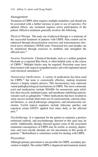 Management
Treatment of CRPS often requires multiple modalities and should not
be associated with a further increase in pain or use of narcotics. For
optimal effects, any treatment requires active participation of the
patient. Effective treatment generally involves the following.
Physical Therapy. The early use of physical therapy is a mainstay of
the successful treatment of patients with CRPS. Pain control can be
enhanced through desensitization exercises and transcutaneous elec-
trical nerve stimulator (TENS) units. Functional loss and atrophy can
be minimized through exercises to mobilize and strengthen the
affected area.14
Invasive Treatments. Chemical blockade, such as a stellate ganglion
blockade or a regional Bier block, is often helpful early in the course
of CRPS.15
Multiple blocks may be required. Persistent cases have
been treated with surgical sympathectomies and with implanted spinal
cord electrical stimulators.16
Noninvasive Medications. A variety of medications has been used
for CRPS,17
but none is consistently effective, making treatment
choices a largely empiric process. This inconsistency may represent
varied pathophysiological mechanisms in CRPS. The most commonly
used oral medications include NSAIDs for nonnarcotic pain relief,
low-dose tricyclic antidepressants, and membrane-stabilizing anticon-
vulsants such as gabapentin.14
Other medications that have resulted in
some success include short-term use of corticosteroids, calcium chan-
nel blockers, ␣- and ␤-adrenergic antagonists, and intramuscular cal-
citonin. Useful topical regimens include lidocaine patches and
capsaicin cream 0.025% applied four times daily to the affected
area.17
Psychotherapy. It is important for the patient to maintain a positive
emotional outlook, and psychotherapy directed to this goal may be
useful. Additionally, therapy directed against some of the associated
emotional consequences of CRPS may be useful, as anxiety, depres-
sion, and even suicide attempts are not uncommon in this group of
patients.17
Biofeedback is sometimes useful for dealing with CRPS.
Prevention
Although primary prevention is not possible for CRPS, secondary pre-
vention is helpful. The earlier CRPS is diagnosed and treatment started,
134 Jeffrey G. Jones and Doug Poplin
 