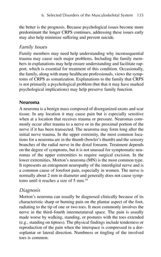the better is the prognosis. Because psychological issues become more
predominant the longer CRPS continues, addressing these issues early
may also help minimize suffering and prevent suicide.
Family Issues
Family members may need help understanding why inconsequential
trauma may cause such major problems. Including the family mem-
bers in explanations may help ensure understanding and facilitate rap-
port, which is essential for treatment of this condition. Occasionally,
the family, along with many healthcare professionals, views the symp-
toms of CRPS as somatization. Explanations to the family that CRPS
is not primarily a psychological problem (but that it may have marked
psychological implications) may help preserve family function.
Neuroma
A neuroma is a benign mass composed of disorganized axons and scar
tissue. In any location it may cause pain but is especially sensitive
when at a location that receives trauma or pressure. Neuromas com-
monly occur after trauma to a nerve or in the proximal portion of the
nerve if it has been transected. The neuroma may form long after the
initial nerve trauma. In the upper extremity, the most common loca-
tions for a neuroma are in the thumb (bowler’s thumb) and the sensory
branches of the radial nerve in the distal forearm. Treatment depends
on the degree of symptoms, but it is not unusual for symptomatic neu-
romas of the upper extremities to require surgical excision. In the
lower extremities, Morton’s neuroma (MN) is the most common type.
It represents an entrapment neuropathy of the interdigital nerve and is
a common cause of forefoot pain, especially in women. The nerve is
normally about 2 mm in diameter and generally does not cause symp-
toms until it reaches a size of 5 mm.18
Diagnosis
Morton’s neuroma can usually be diagnosed clinically because of its
characteristic sharp or burning pain on the plantar aspect of the foot,
radiating to the tip of one or two toes. It most commonly involves the
nerve in the third–fourth intermetatarsal space. The pain is usually
made worse by walking, standing, or postures with the toes extended
(e.g., standing on tiptoes). The physical findings include tenderness or
reproduction of the pain when the interspace is compressed in a dor-
soplantar or lateral direction. Numbness or tingling of the involved
toes is common.
6. Selected Disorders of the Musculoskeletal System 135
 
