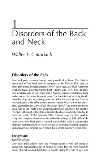 1
Disorders of the Back
and Neck
Walter L. Calmbach
Disorders of the Back
Low back pain is a common and costly medical problem. The lifetime
prevalence of low back pain is estimated to be 70% to 85%, and the
point prevalence is approximately 30%.1
Each year, 2% of all American
workers have a compensable back injury, and 14% lose at least
one workday due to low back pain.2
Among chronic conditions, back
problems are the most frequent cause for limitation of activity (work,
housekeeping, school) among patients under 45 years of age.3
Acute
low back pain is the fifth most common reason for a visit to the physi-
cian, accounting for 2.8% of all physician visits.4
And nonsurgical low
back pain is the fourth most common admission diagnosis for patients
over 65.5
Although difficult to estimate, the direct medical costs due to
back pain totaled $33.6 billion in 1994. Indirect costs (i.e., lost produc-
tivity and compensation) are estimated to be as high as $43 billion.6
In
most cases, low back pain is treated successfully with a conservative
regimen, supplemented by selective use of neuroradiological imaging,
and appropriate surgical intervention for a small minority of patients.7
Background
Epidemiology
Low back pain affects men and women equally, with the onset of
symptoms between the ages of 30 and 50 years. It is the most common
cause of work-related disability in people under 45 years of age, and
 