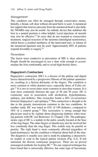 Management
This condition can often be managed through conservative means.
Initially, a broad, soft shoe without elevated heels is used. A metatarsal
bar support that removes pressure from the metatarsal head is also help-
ful. NSAIDs may also be useful. An orthotic device that stabilizes the
foot in a neutral position is often helpful. Local injections of steroids
may also be effective.19
In cases that do not respond to conservative
treatment, surgical resection of the neuroma (interdigital neurectomy),
which leaves a residual numbness of the innervated toes, or release of
the metatarsal ligament may be used. Approximately 80% of patients
respond favorably to surgery.20
Prevention
The factor most conducive to prevention of MN is shoe selection.
People should be encouraged to use a shoe wide enough to accom-
modate the foot comfortably and to avoid high-heeled shoes.
Dupuytren’s Contracture
Dupuytren’s contracture (DC) is a disease of the palmar and digital
fascia characterized by a progressive fibrosis of the palmar aponeuro-
sis, resulting in a flexion deformity of the fingers. The condition is
most common in white-skinned races, especially those of Celtic ori-
gin.21
It is two to seven times more common in men than women. It is
seen most commonly between the ages of 50 and 70 years. DC is
commonly seen in association with alcoholism, hyperlipidemia,
epilepsy, and diabetes. One researcher found a 40% co-occurrence
between Dupuytren’s and epilepsy.22
This connection is thought to be
due to the genetic transmission common to the two conditions. In
another study, DC was noted in 42% of 150 diabetics, compared to
18% of a control group.23
This association is strong enough that
physicians need to be vigilant about diagnosing diabetes when treat-
ing patients with DC (see Reference 33, Chapter 120). The pathogno-
monic sign of DC is a nodule in the palm, usually located at the base
of the ring finger. The other fingers or thumb may also be involved but
less commonly than the ring finger. This nodule may be painful or
pruritic. The right hand is more commonly affected (regardless of
hand dominance), but the condition is bilateral about half of the time.
The diagnosis is usually easy and is made by palpating a characteris-
tic nodule or cord in the typical palmar location (Fig. 6.3). If left
untreated, the flexion contracture progresses. There are no proved
nonsurgical methods for treating DC.21
No one surgical technique has
been found that is universally effective, but some type of fasciotomy
136 Jeffrey G. Jones and Doug Poplin
 