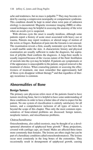 ache and tenderness, but no mass is palpable.26
They may become evi-
dent by causing a compression neuropathy or compartment syndrome.
This condition should be kept in mind when wrist pain of unknown
etiology is encountered. Magnetic resonance imaging (MRI) or ultra-
sound techniques may be helpful in assessing the anatomy of the wrist
when an occult cyst is suspected.
With obvious cysts the onset is usually insidious, although some
patients report a history of acute onset associated with heavy use or
trauma. Patients may report weakness or altered range of motion of
the wrists or fingers. Radiation of pain into the forearm is not unusual.
The examination reveals a firm, usually nontender cyst that feels like
a small marble under the skin. A characteristic history and physical
examination are usually sufficient to make the diagnosis, but aspira-
tion of jellylike fluid confirms the diagnosis. A large-bore needle is
usually required because of the viscous nature of the fluid. Instillation
of steroids into the cyst may be helpful. If patients are symptomatic or
if the appearance is unacceptable to the patient, surgical removal is the
treatment of choice. When counseling patients or assessing the effec-
tiveness of treatment, one must remember that approximately half
of these cysts disappear without therapy26
and that regardless of ther-
apy recurrence is common.
Abnormalities of Bone
Benign Tumors
The primary care physician refers most of the patients found to have
tumors involving bone, but it is helpful to have some understanding of
these conditions in order to have a better idea of what to expect for the
patient. No one system of classification is entirely satisfactory for all
tumors, and a comprehensive inclusion of all types of tumors is
beyond the scope of this chapter. Thus only the most common repre-
sentatives of bone-related problems are discussed: benign tumors,
neoplastic tumors, and miscellaneous problems.
Osteochondroma
Osteochondroma, also called exostosis, may be thought of as a devel-
opmental aberration of epiphyseal bone growth.27
Bony projections,
covered with cartilage caps, are found. Males are affected three times
more commonly than females. The lesions are often single but can be
part of a hereditary condition called osteochondromatosis. The lesions
occur most commonly in the long bones of the extremities. They
occasionally result in derangement of epiphyseal growth, causing
138 Jeffrey G. Jones and Doug Poplin
 