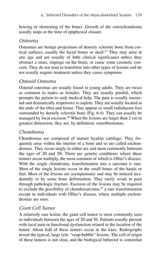 bowing or shortening of the bones. Growth of the osteochondroma
usually stops at the time of epiphyseal closure.
Osteoma
Osteomas are benign projections of densely sclerotic bone from cor-
tical surfaces, usually the facial bones or skull.27
They may arise at
any age and are usually of little clinical significance unless they
obstruct a sinus, impinge on the brain, or cause some cosmetic con-
cern. They do not tend to transform into other types of lesions and do
not usually require treatment unless they cause symptoms.
Osteoid Osteoma
Osteoid osteomas are usually found in young adults. They are twice
as common in males as females. They are usually painful, which
prompts the patient to seek medical help. The pain is usually noctur-
nal and dramatically responsive to aspirin. They are usually located at
the ends of the tibia and femur. They appear as small radiolucent foci
surrounded by densely sclerotic bone (Fig. 6.4). They can usually be
managed by local excision.28
When the lesions are larger than 2 cm in
greatest dimension, they are, by definition, osteoblastomas.
Chondroma
Chondromas are composed of mature hyaline cartilage. They fre-
quently arise within the interior of a bone and so are called enchon-
dromas. They occur singly in either sex and most commonly between
the ages of 20 and 50. There are genetic conditions where these
tumors occur multiply, the most common of which is Ollier’s disease.
With the single chondroma, transformation into a sarcoma is rare.
Most of the single lesions occur in the small bones of the hands or
feet. Most of the lesions are asymptomatic and may be noticed inci-
dentally or by some bone deformation. They rarely result in pain
through pathologic fracture. Excision of the lesions may be required
to exclude the possibility of chondrosarcoma,27
a rare transformation
except in individuals with Ollier’s disease, where multiple enchon-
dromas are seen.
Giant Cell Tumor
A relatively rare lesion, the giant cell tumor is most commonly seen
in individuals between the ages of 20 and 50. Patients usually present
with local pain or functional dysfunction related to the location of the
tumor. About half of these tumors occur in the knee. Radiographs
reveal the typical, large lytic “soap-bubble” lesions. The cell of origin
of these tumors is not clear, and the biological behavior is somewhat
6. Selected Disorders of the Musculoskeletal System 139
 