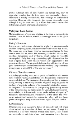 erratic. Although most of these tumors are benign, they may be
aggressive, eroding into the joint space and surrounding tissues.
Treatment is usually conservative, with curettage or conservative
resection. However, after treatment, the tumors commonly recur,
although it may be years later. Up to 4% of these tumors metastasize
to the lungs, usually after surgical resection.27
Malignant Bone Tumors
Malignant tumors of bone may originate in the bone or metastasize to
the bone. There are definite patterns in tumor type based on the age of
the patient.
Ewing’s Sarcoma
Ewing’s sarcoma is a tumor of uncertain origin. It is most common in
children and young adults. It is more common in whites than blacks.
The tumor may occur in any bone but has some predilection for long
tubular bones and the pelvis. The presenting complaints include pain,
swelling, tenderness, and erythema, which makes it resemble
osteomyelitis. Early there may be no radiographic abnormalities, but
later a typical lytic lesion with an “onion-skin” appearance of the
periosteum is seen. The prognosis is improving with the use of sur-
gery, chemotherapy, and in some cases radiotherapy. Long-term cures
are now seen in about 50% of five-year survivors.27
Primary Chondrosarcoma
A cartilage-producing bone tumor, primary chondrosarcoma occurs
most commonly during middle to late life. It occurs most commonly in
the central skeleton. The tumors are slow-growing and late in metasta-
sizing, resulting in a relatively favorable prognosis. They are graded on
the basis of anaplasia, and most of the tumors fall into the low anaplas-
tic categories.27
Because they are slow-growing, patients may present
with a bony mass that has been present for years. Radiographs demon-
strate radiolucent lesions with increased uptake on bone scintigraphy.29
Successful treatment requires total removal of the tumor. The speci-
men’s pathological analysis has prognostic value, with the lower
grades of anaplasia being associated with a higher five-year survival.
Osteosarcoma
Osteosarcoma is an aggressive tumor of mesenchymal cell origin
characterized by formation of bone by the tumor. Except for
myeloma, it is the most common primary bone cancer. These tumors
can generally be split into primary and secondary types. Primary
6. Selected Disorders of the Musculoskeletal System 141
 