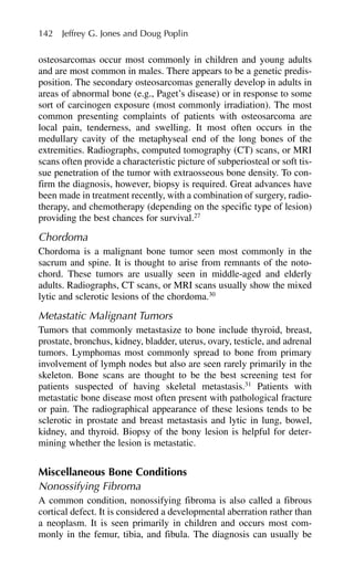 osteosarcomas occur most commonly in children and young adults
and are most common in males. There appears to be a genetic predis-
position. The secondary osteosarcomas generally develop in adults in
areas of abnormal bone (e.g., Paget’s disease) or in response to some
sort of carcinogen exposure (most commonly irradiation). The most
common presenting complaints of patients with osteosarcoma are
local pain, tenderness, and swelling. It most often occurs in the
medullary cavity of the metaphyseal end of the long bones of the
extremities. Radiographs, computed tomography (CT) scans, or MRI
scans often provide a characteristic picture of subperiosteal or soft tis-
sue penetration of the tumor with extraosseous bone density. To con-
firm the diagnosis, however, biopsy is required. Great advances have
been made in treatment recently, with a combination of surgery, radio-
therapy, and chemotherapy (depending on the specific type of lesion)
providing the best chances for survival.27
Chordoma
Chordoma is a malignant bone tumor seen most commonly in the
sacrum and spine. It is thought to arise from remnants of the noto-
chord. These tumors are usually seen in middle-aged and elderly
adults. Radiographs, CT scans, or MRI scans usually show the mixed
lytic and sclerotic lesions of the chordoma.30
Metastatic Malignant Tumors
Tumors that commonly metastasize to bone include thyroid, breast,
prostate, bronchus, kidney, bladder, uterus, ovary, testicle, and adrenal
tumors. Lymphomas most commonly spread to bone from primary
involvement of lymph nodes but also are seen rarely primarily in the
skeleton. Bone scans are thought to be the best screening test for
patients suspected of having skeletal metastasis.31
Patients with
metastatic bone disease most often present with pathological fracture
or pain. The radiographical appearance of these lesions tends to be
sclerotic in prostate and breast metastasis and lytic in lung, bowel,
kidney, and thyroid. Biopsy of the bony lesion is helpful for deter-
mining whether the lesion is metastatic.
Miscellaneous Bone Conditions
Nonossifying Fibroma
A common condition, nonossifying fibroma is also called a fibrous
cortical defect. It is considered a developmental aberration rather than
a neoplasm. It is seen primarily in children and occurs most com-
monly in the femur, tibia, and fibula. The diagnosis can usually be
142 Jeffrey G. Jones and Doug Poplin
 