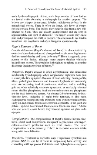 made by the radiographic picture, and a large number of these lesions
are found while obtaining a radiograph for another purpose. The
lesions are sharply demarcated, lobular, radiolucent defects in the
metaphyseal cortex. There is often an intact, thin layer of subpe-
riosteal cortical bone. The lesions may range in size from a few mil-
limeters to 5 cm. They are usually asymptomatic and are seen in
approximately one third of children.27
The larger lesions may cause
pain and predispose the child to fracture. These lesions do not tend to
transform into neoplasms and often disappear spontaneously.
Paget’s Disease of Bone
Osteitis deformans (Paget’s disease of bone) is characterized by
excessive bone destruction and disorganized repair, resulting in mot-
tled increased density and bony deformity.27
There is a genetic com-
ponent to this lesion, although many people develop clinically
insignificant lesions. The condition is thought to be related to a canine
distemper (paramyxovirus) infection.32
Diagnosis. Paget’s disease is often asymptomatic and discovered
incidentally by radiography. When symptomatic, nighttime bone pain
is usually the first symptom. Because of bone softening, bowing of the
tibias, pathological fractures, and increased kyphosis are commonly
seen. An increasing head circumference, deafness, and a waddling
gait are other relatively common symptoms. A markedly elevated
serum alkaline phosphatase level and normal calcium and phosphorus
are the usual laboratory pattern. An elevated 24-hour urinary hydrox-
yproline level, indicative of rapid bone turnover, is also seen.
Radiographic findings include expanded bone with increased density.
Early on, radiolucent lesions are common, especially in the skull and
pelvis (Fig. 6.5). Later mixed, then sclerotic lesions are seen.27
A bone
scan can detect lesions before they become apparent on plain radi-
ographs.
Complications. The complications of Paget’s disease include frac-
tures, spinal cord compression, malignant degeneration, and hyper-
calcemia-related problems such as renal stones. The latter
complication is seen primarily if there is excessive calcium intake
along with immobilization.
Treatment. Treatment is warranted only if significant symptoms are
present. NSAIDs can be of value in suppressing bone activity and
controlling mild symptoms. Calcitonins and diphosphonates suppress
6. Selected Disorders of the Musculoskeletal System 143
 